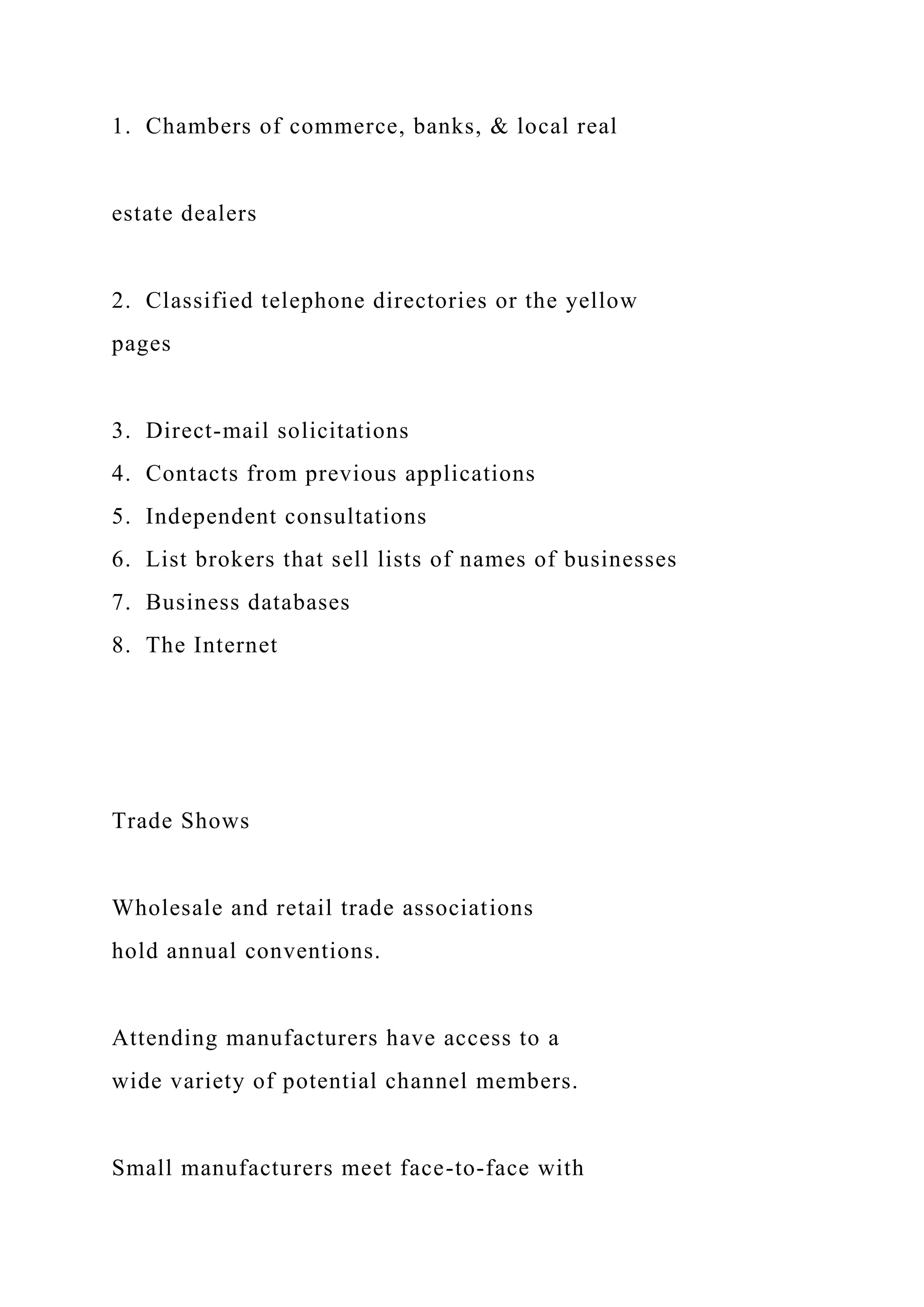 1. Chambers of commerce, banks, & local real
estate dealers
2. Classified telephone directories or the yellow
pages
3. Direct-mail solicitations
4. Contacts from previous applications
5. Independent consultations
6. List brokers that sell lists of names of businesses
7. Business databases
8. The Internet
Trade Shows
Wholesale and retail trade associations
hold annual conventions.
Attending manufacturers have access to a
wide variety of potential channel members.
Small manufacturers meet face-to-face with
 