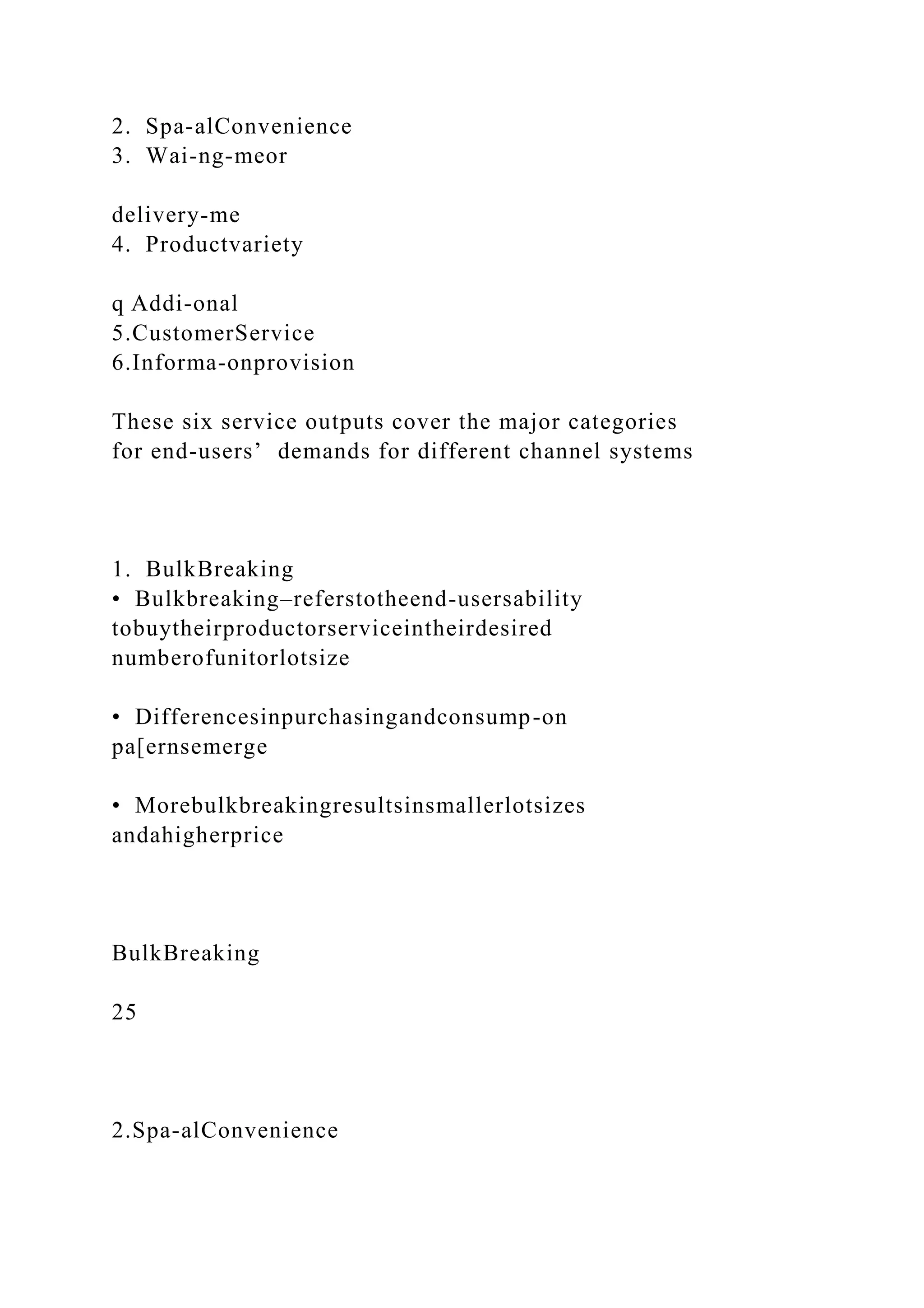 2. Spa-alConvenience
3. Wai-ng-meor
delivery-me
4. Productvariety
q Addi-onal
5.CustomerService
6.Informa-onprovision
These six service outputs cover the major categories
for end-users’ demands for different channel systems
1. BulkBreaking
• Bulkbreaking–referstotheend-usersability
tobuytheirproductorserviceintheirdesired
numberofunitorlotsize
• Differencesinpurchasingandconsump-on
pa[ernsemerge
• Morebulkbreakingresultsinsmallerlotsizes
andahigherprice
BulkBreaking
25
2.Spa-alConvenience
 