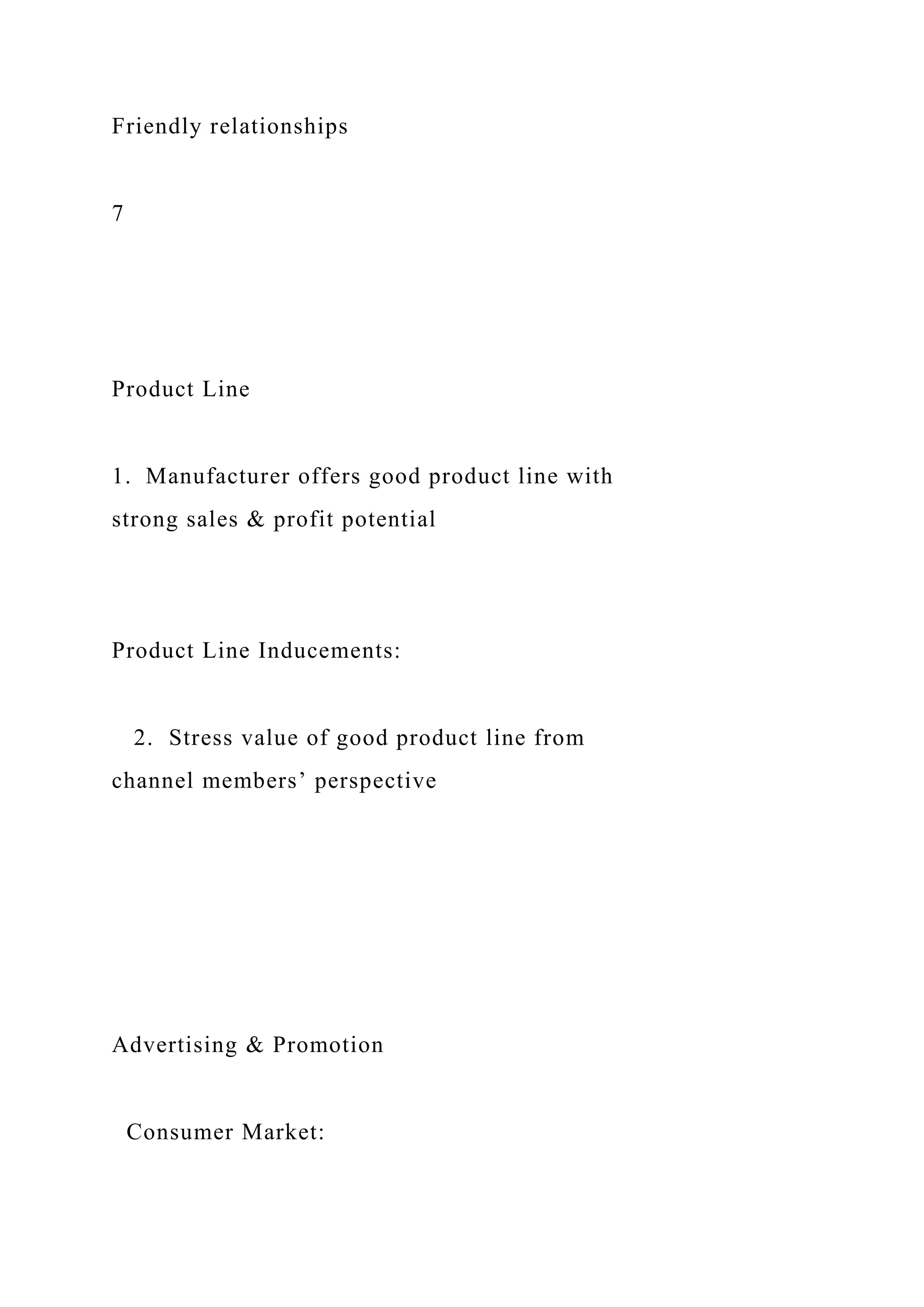 Friendly relationships
7
Product Line
1. Manufacturer offers good product line with
strong sales & profit potential
Product Line Inducements:
2. Stress value of good product line from
channel members’ perspective
Advertising & Promotion
Consumer Market:
 
