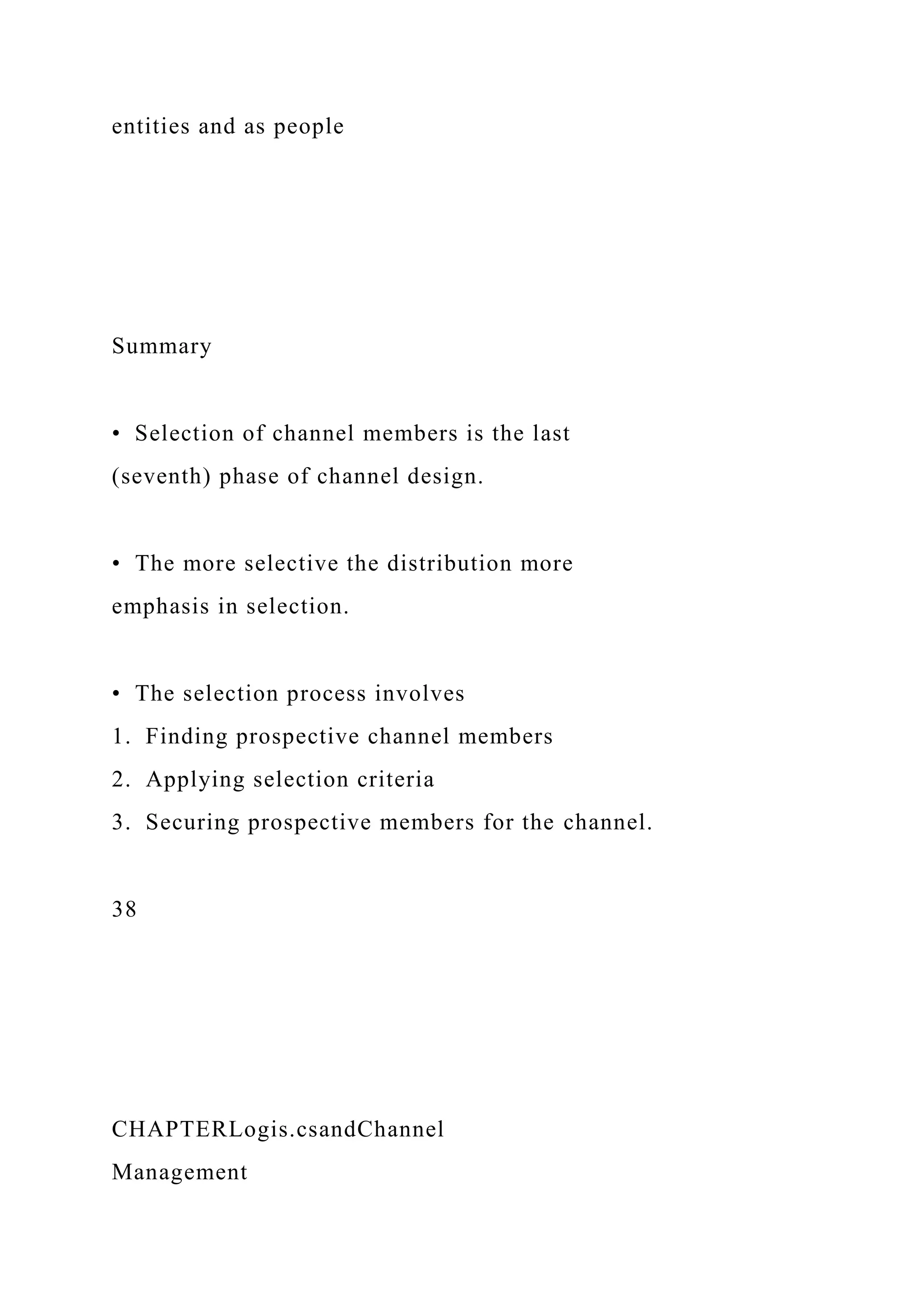entities and as people
Summary
• Selection of channel members is the last
(seventh) phase of channel design.
• The more selective the distribution more
emphasis in selection.
• The selection process involves
1. Finding prospective channel members
2. Applying selection criteria
3. Securing prospective members for the channel.
38
CHAPTERLogis.csandChannel
Management
 