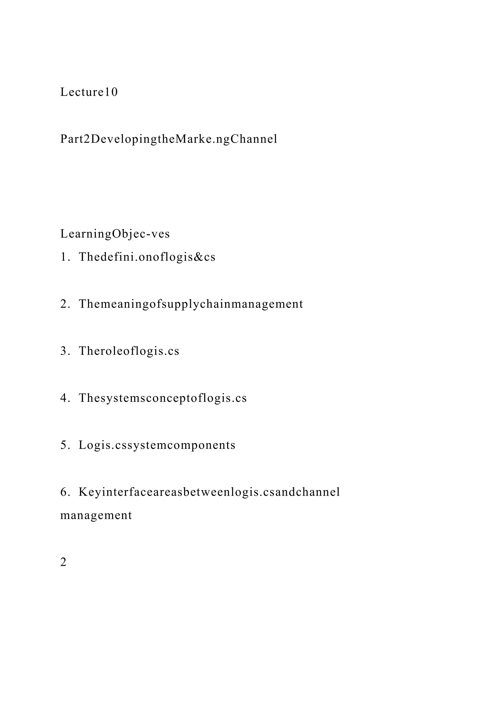 Lecture10
Part2DevelopingtheMarke.ngChannel
LearningObjec-ves
1. Thedefini.onoflogis&cs
2. Themeaningofsupplychainmanagement
3. Theroleoflogis.cs
4. Thesystemsconceptoflogis.cs
5. Logis.cssystemcomponents
6. Keyinterfaceareasbetweenlogis.csandchannel
management
2
 