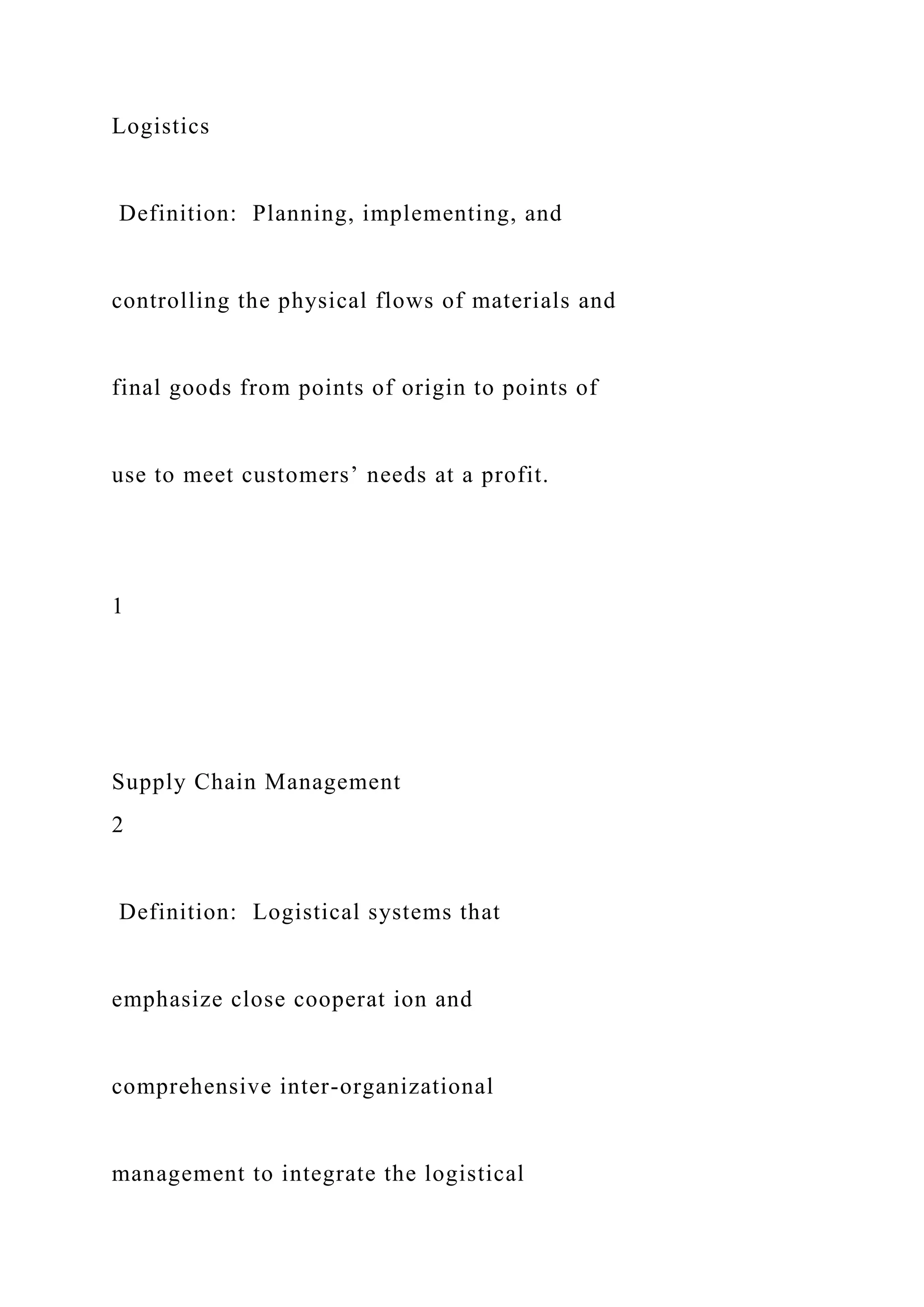 Logistics
Definition: Planning, implementing, and
controlling the physical flows of materials and
final goods from points of origin to points of
use to meet customers’ needs at a profit.
1
Supply Chain Management
2
Definition: Logistical systems that
emphasize close cooperat ion and
comprehensive inter-organizational
management to integrate the logistical
 