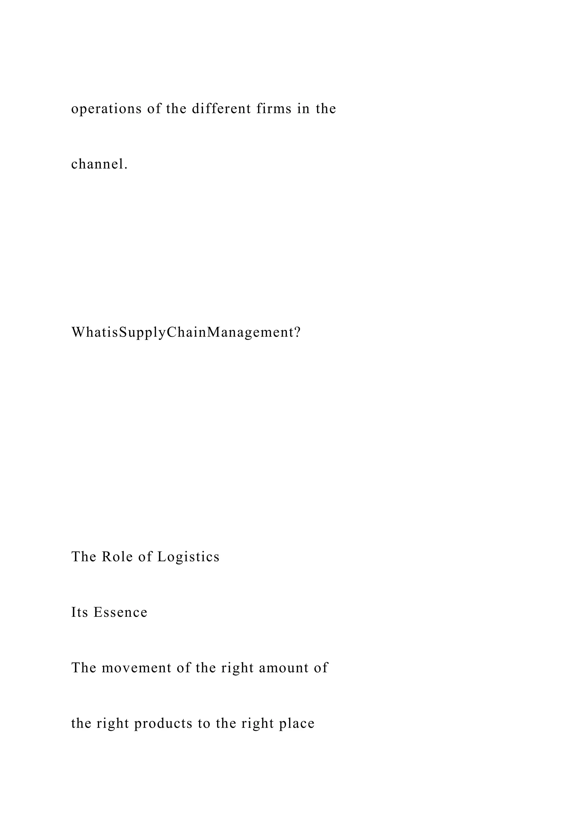 operations of the different firms in the
channel.
WhatisSupplyChainManagement?
The Role of Logistics
Its Essence
The movement of the right amount of
the right products to the right place
 