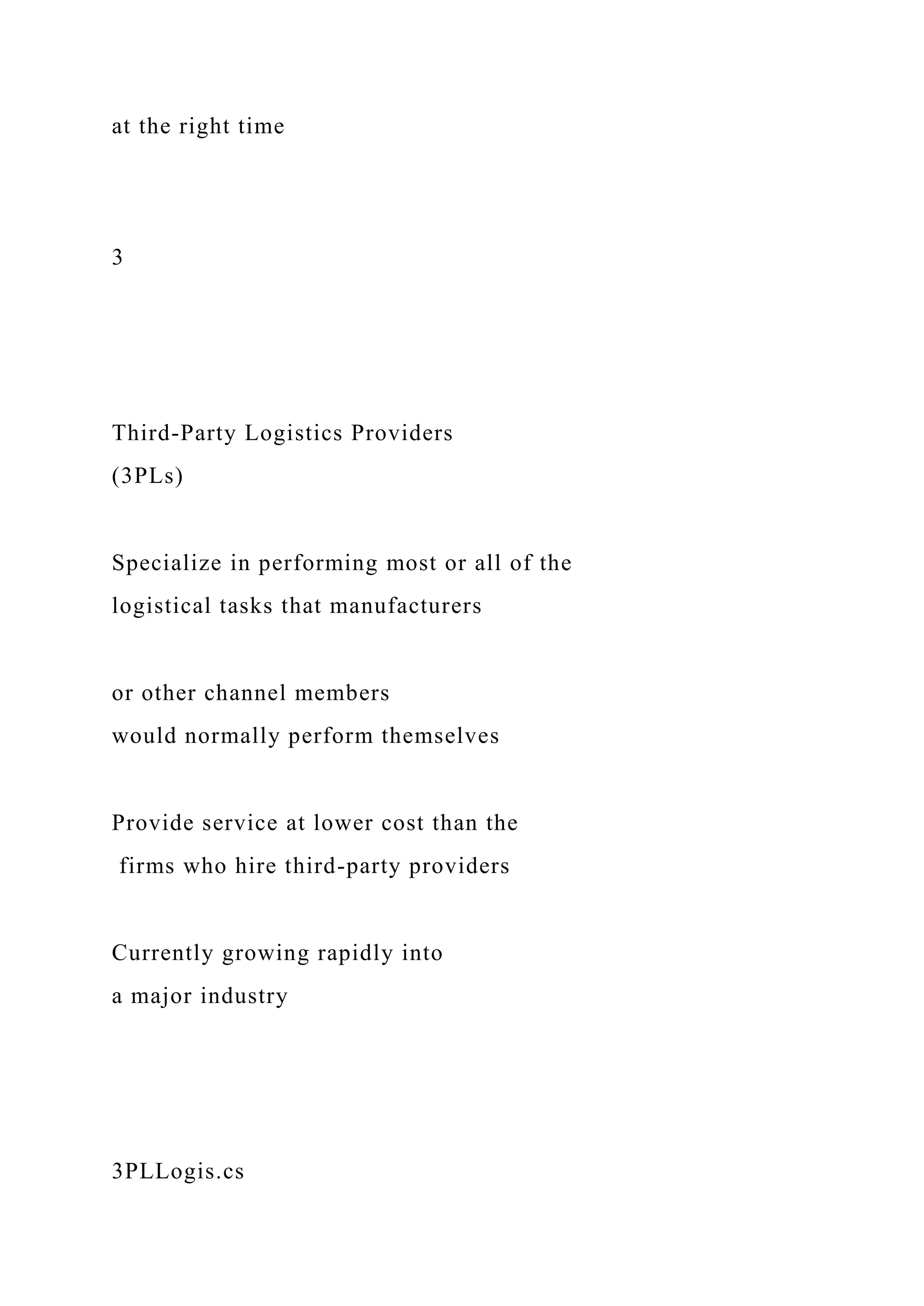 at the right time
3
Third-Party Logistics Providers
(3PLs)
Specialize in performing most or all of the
logistical tasks that manufacturers
or other channel members
would normally perform themselves
Provide service at lower cost than the
firms who hire third-party providers
Currently growing rapidly into
a major industry
3PLLogis.cs
 