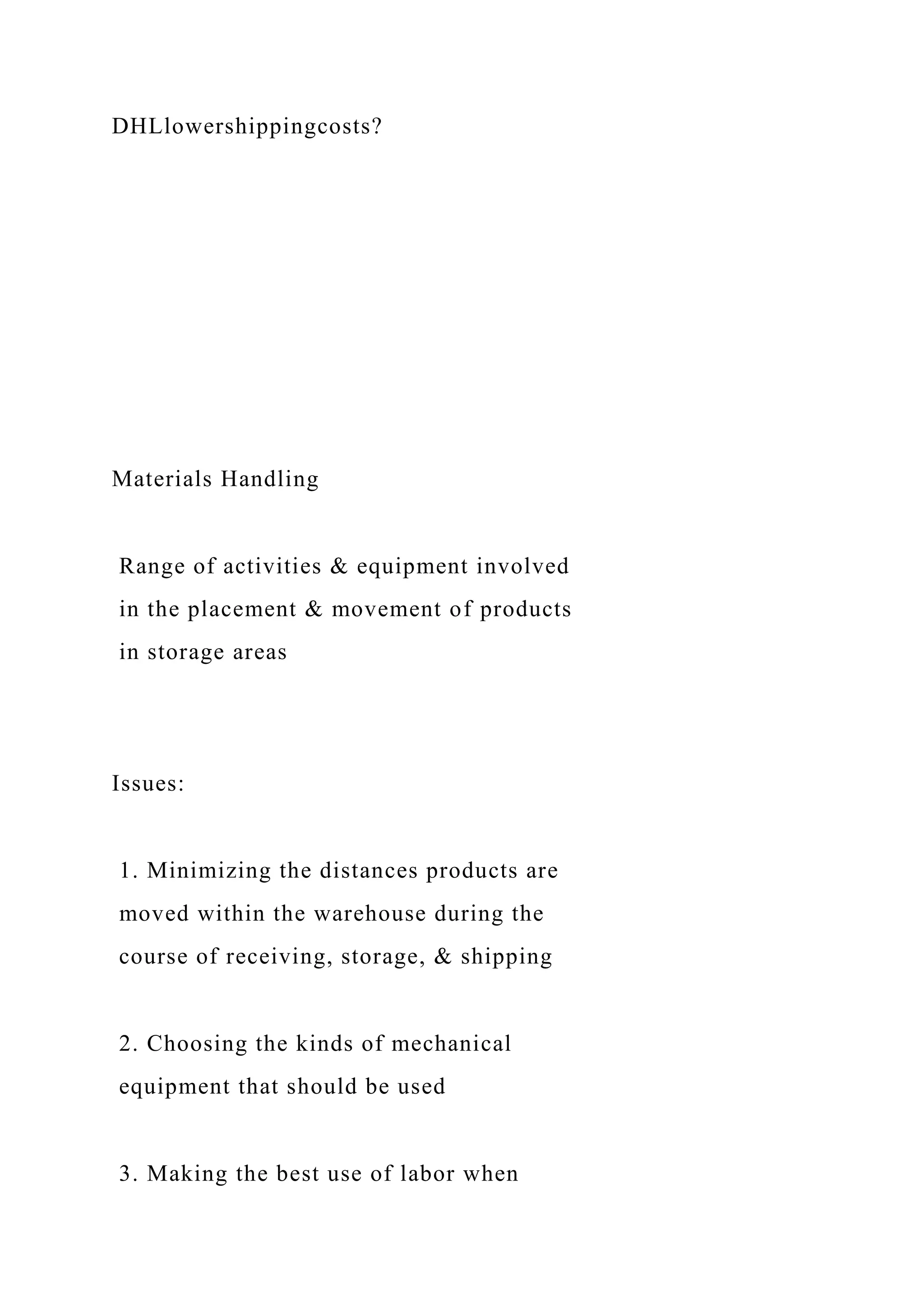 DHLlowershippingcosts?
Materials Handling
Range of activities & equipment involved
in the placement & movement of products
in storage areas
Issues:
1. Minimizing the distances products are
moved within the warehouse during the
course of receiving, storage, & shipping
2. Choosing the kinds of mechanical
equipment that should be used
3. Making the best use of labor when
 