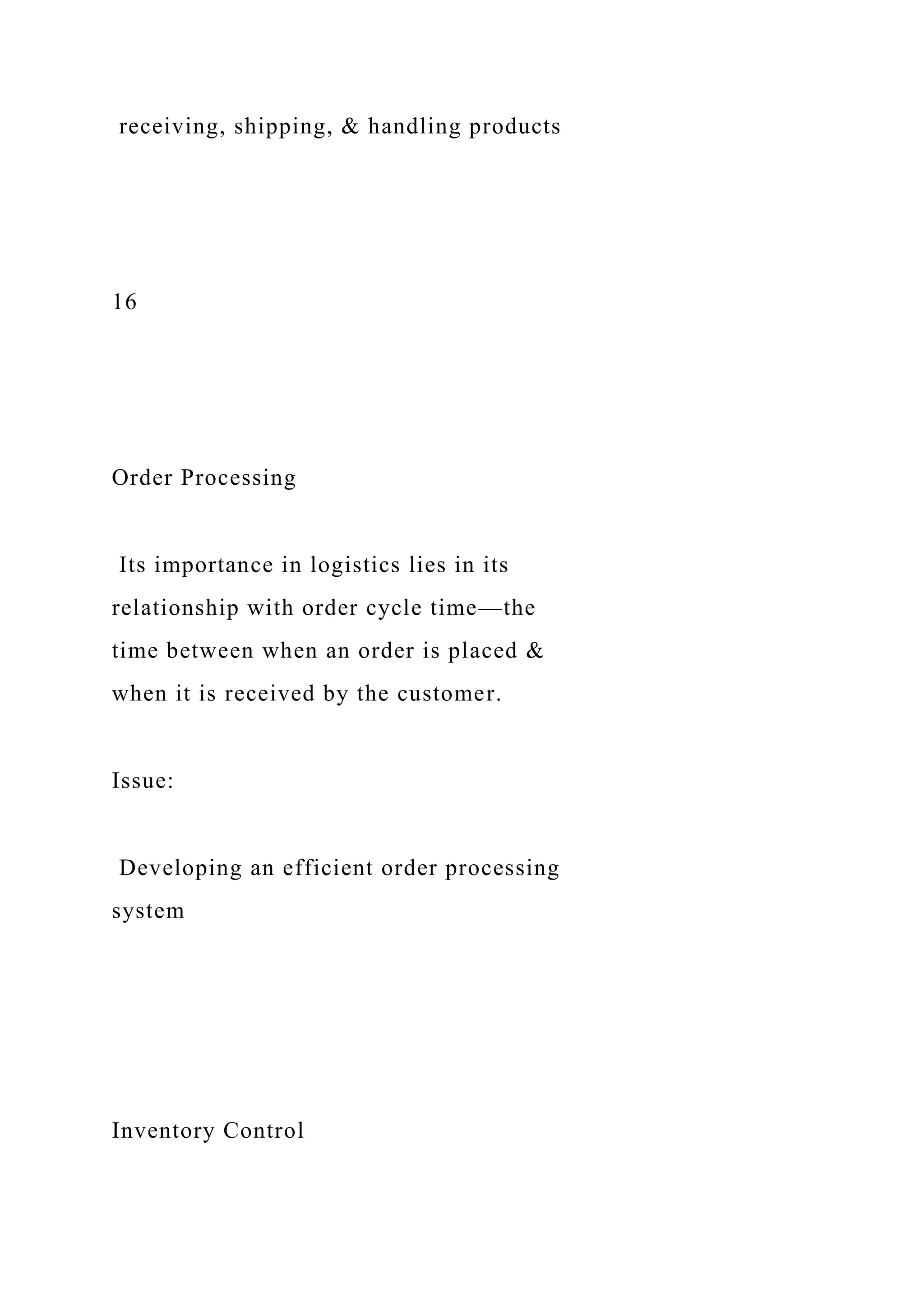 receiving, shipping, & handling products
16
Order Processing
Its importance in logistics lies in its
relationship with order cycle time—the
time between when an order is placed &
when it is received by the customer.
Issue:
Developing an efficient order processing
system
Inventory Control
 