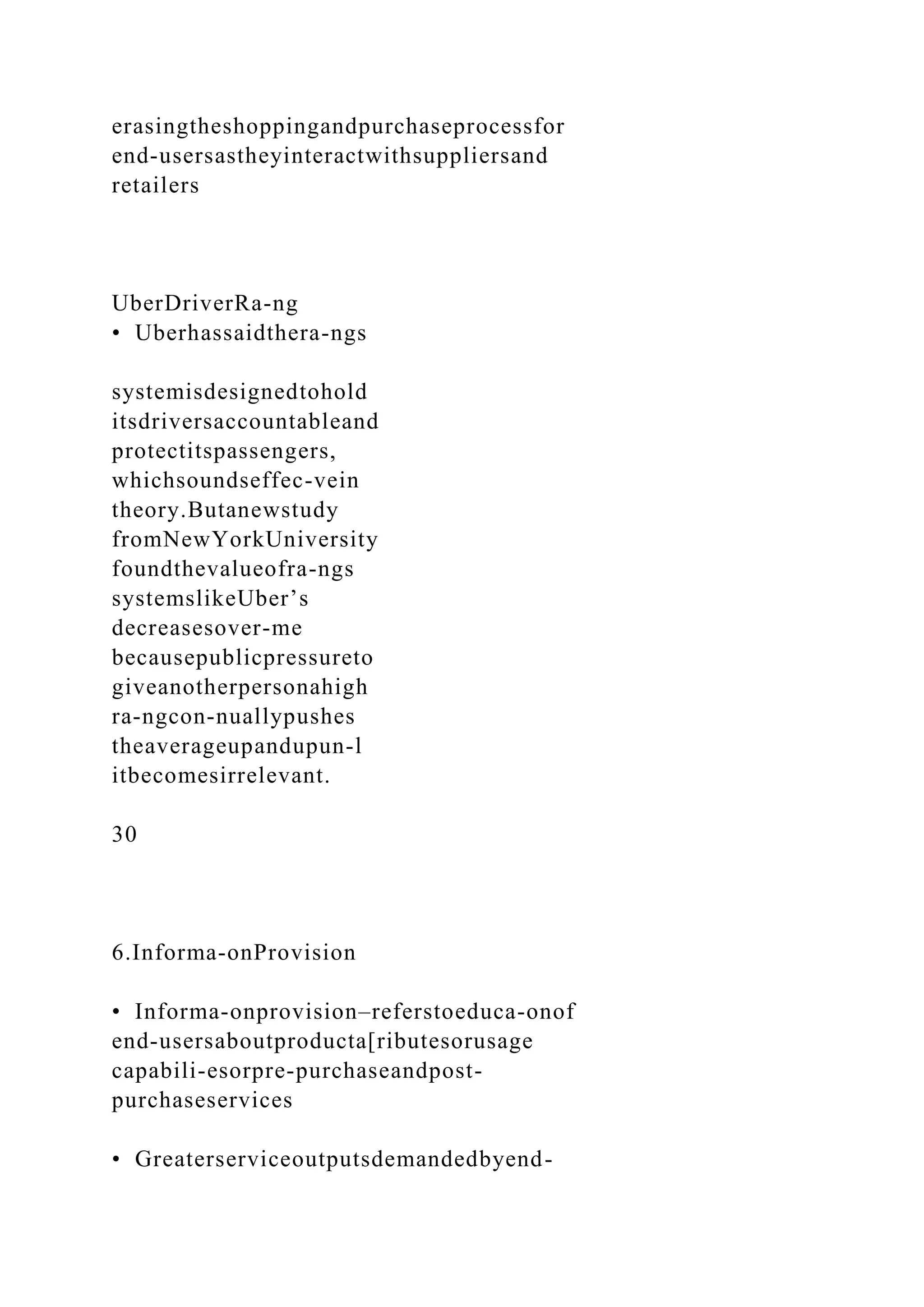 erasingtheshoppingandpurchaseprocessfor
end-usersastheyinteractwithsuppliersand
retailers
UberDriverRa-ng
• Uberhassaidthera-ngs
systemisdesignedtohold
itsdriversaccountableand
protectitspassengers,
whichsoundseffec-vein
theory.Butanewstudy
fromNewYorkUniversity
foundthevalueofra-ngs
systemslikeUber’s
decreasesover-me
becausepublicpressureto
giveanotherpersonahigh
ra-ngcon-nuallypushes
theaverageupandupun-l
itbecomesirrelevant.
30
6.Informa-onProvision
• Informa-onprovision–referstoeduca-onof
end-usersaboutproducta[ributesorusage
capabili-esorpre-purchaseandpost-
purchaseservices
• Greaterserviceoutputsdemandedbyend-
 