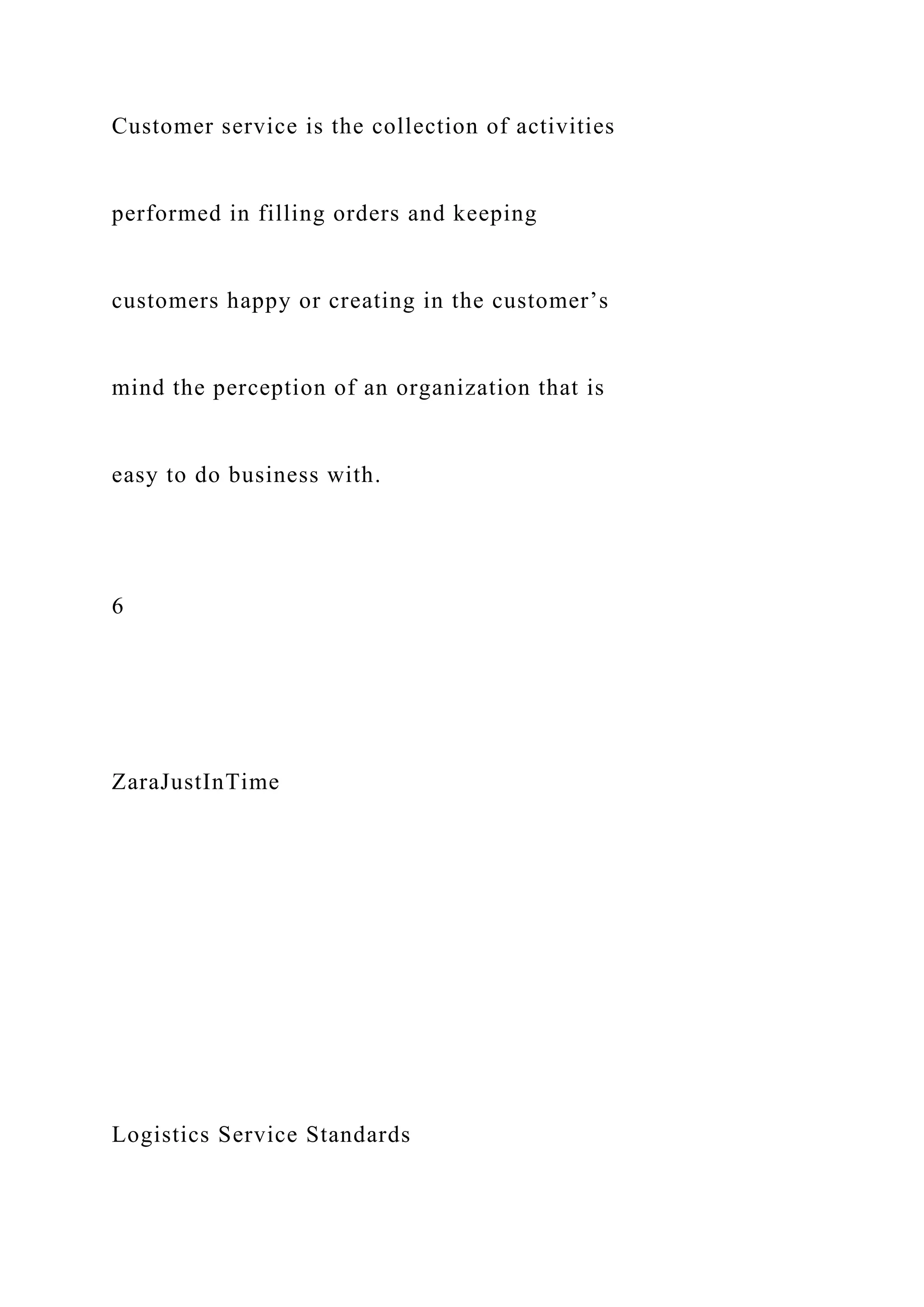 Customer service is the collection of activities
performed in filling orders and keeping
customers happy or creating in the customer’s
mind the perception of an organization that is
easy to do business with.
6
ZaraJustInTime
Logistics Service Standards
 