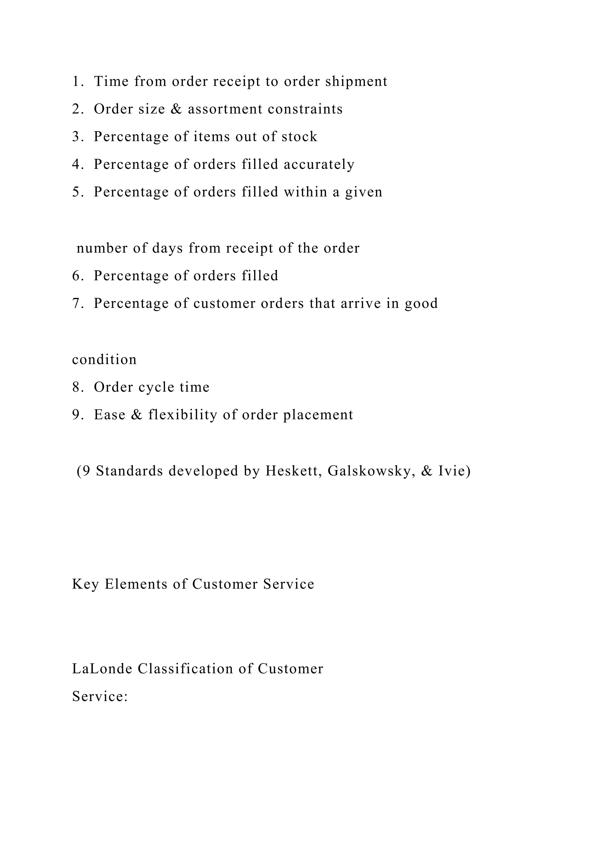 1. Time from order receipt to order shipment
2. Order size & assortment constraints
3. Percentage of items out of stock
4. Percentage of orders filled accurately
5. Percentage of orders filled within a given
number of days from receipt of the order
6. Percentage of orders filled
7. Percentage of customer orders that arrive in good
condition
8. Order cycle time
9. Ease & flexibility of order placement
(9 Standards developed by Heskett, Galskowsky, & Ivie)
Key Elements of Customer Service
LaLonde Classification of Customer
Service:
 