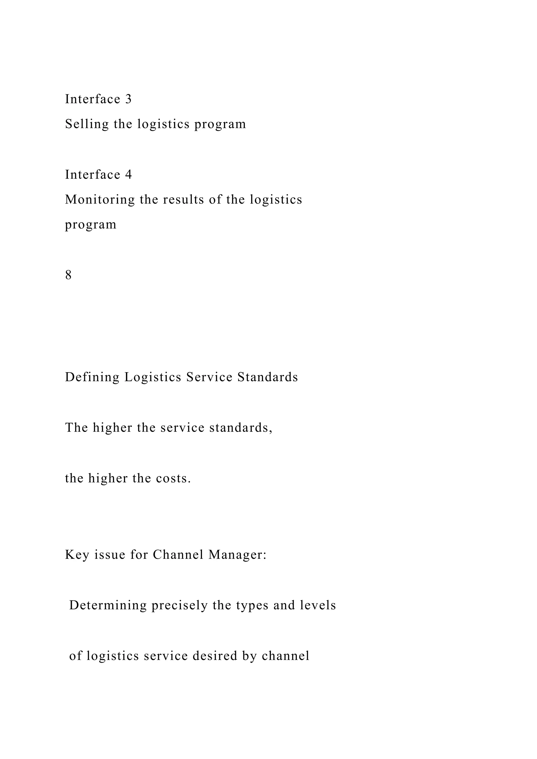 Interface 3
Selling the logistics program
Interface 4
Monitoring the results of the logistics
program
8
Defining Logistics Service Standards
The higher the service standards,
the higher the costs.
Key issue for Channel Manager:
Determining precisely the types and levels
of logistics service desired by channel
 