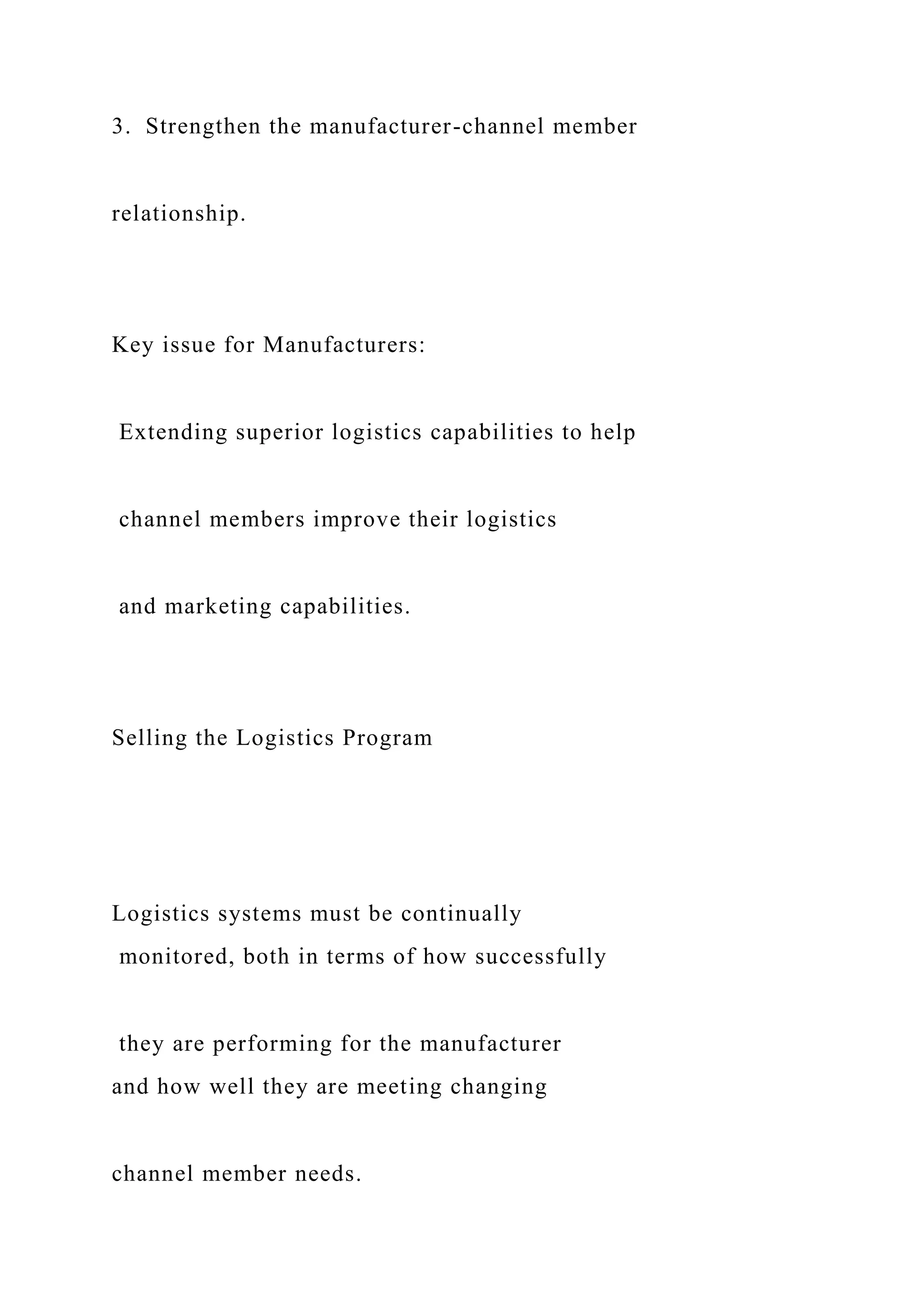 3. Strengthen the manufacturer-channel member
relationship.
Key issue for Manufacturers:
Extending superior logistics capabilities to help
channel members improve their logistics
and marketing capabilities.
Selling the Logistics Program
Logistics systems must be continually
monitored, both in terms of how successfully
they are performing for the manufacturer
and how well they are meeting changing
channel member needs.
 