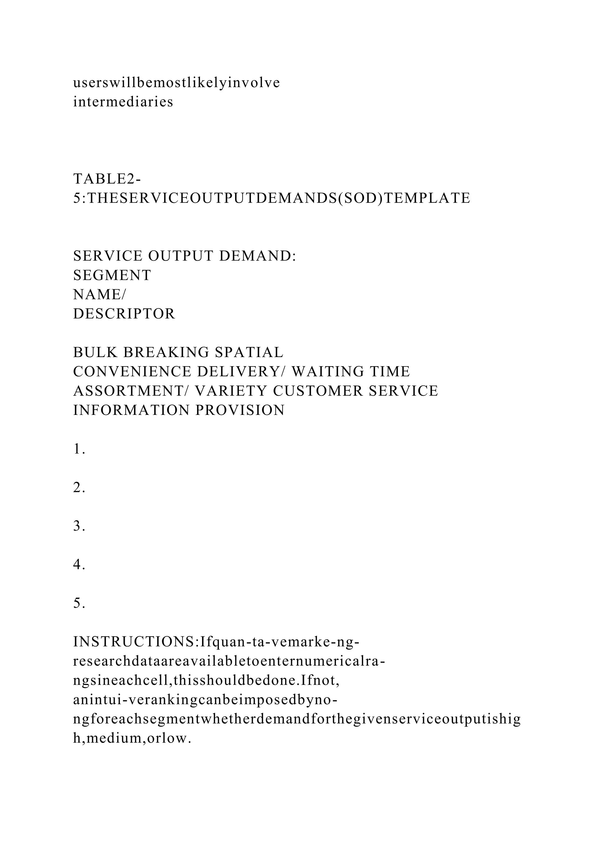 userswillbemostlikelyinvolve
intermediaries
TABLE2-
5:THESERVICEOUTPUTDEMANDS(SOD)TEMPLATE
SERVICE OUTPUT DEMAND:
SEGMENT
NAME/
DESCRIPTOR
BULK BREAKING SPATIAL
CONVENIENCE DELIVERY/ WAITING TIME
ASSORTMENT/ VARIETY CUSTOMER SERVICE
INFORMATION PROVISION
1.
2.
3.
4.
5.
INSTRUCTIONS:Ifquan-ta-vemarke-ng-
researchdataareavailabletoenternumericalra-
ngsineachcell,thisshouldbedone.Ifnot,
anintui-verankingcanbeimposedbyno-
ngforeachsegmentwhetherdemandforthegivenserviceoutputishig
h,medium,orlow.
 