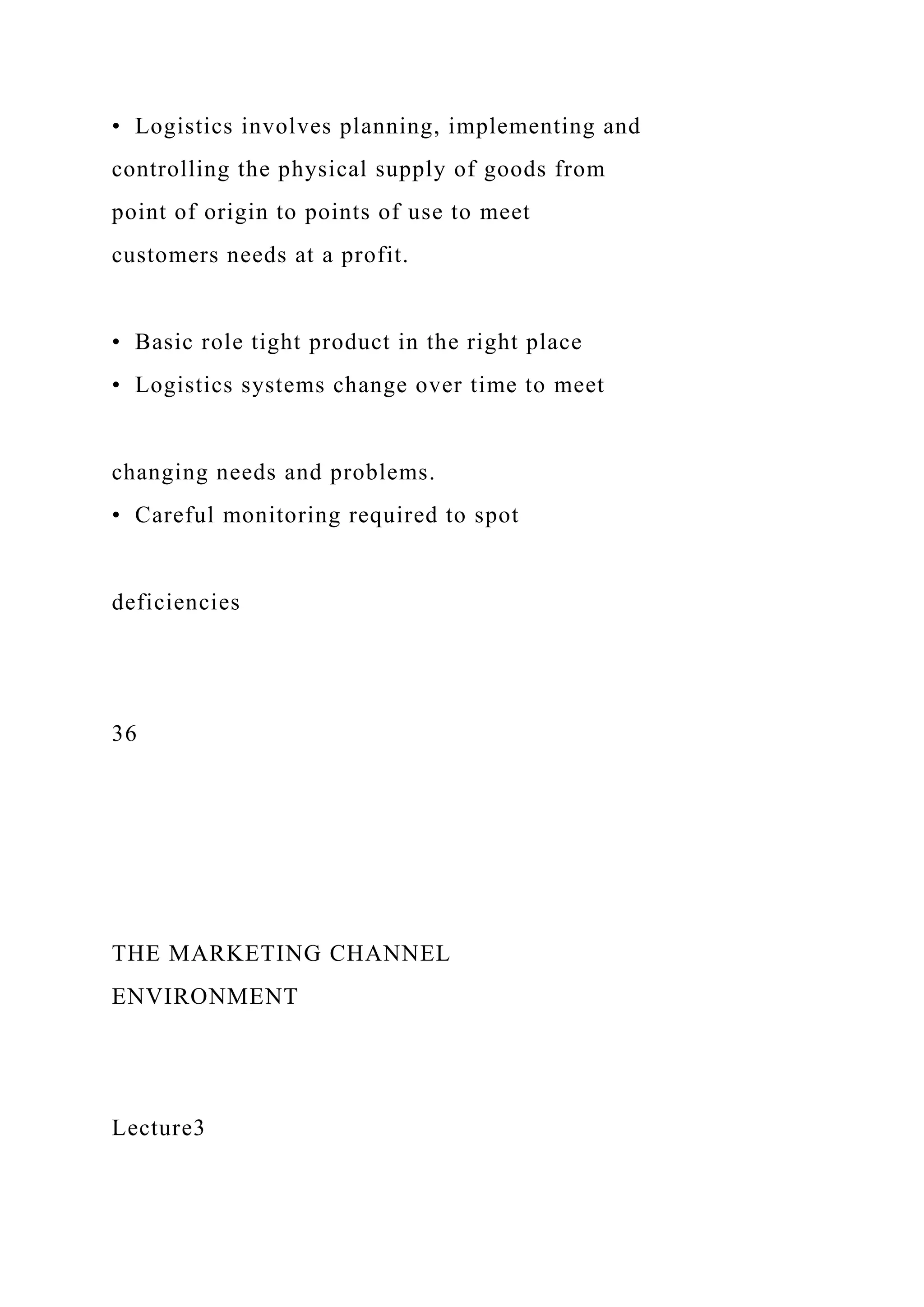 • Logistics involves planning, implementing and
controlling the physical supply of goods from
point of origin to points of use to meet
customers needs at a profit.
• Basic role tight product in the right place
• Logistics systems change over time to meet
changing needs and problems.
• Careful monitoring required to spot
deficiencies
36
THE MARKETING CHANNEL
ENVIRONMENT
Lecture3
 