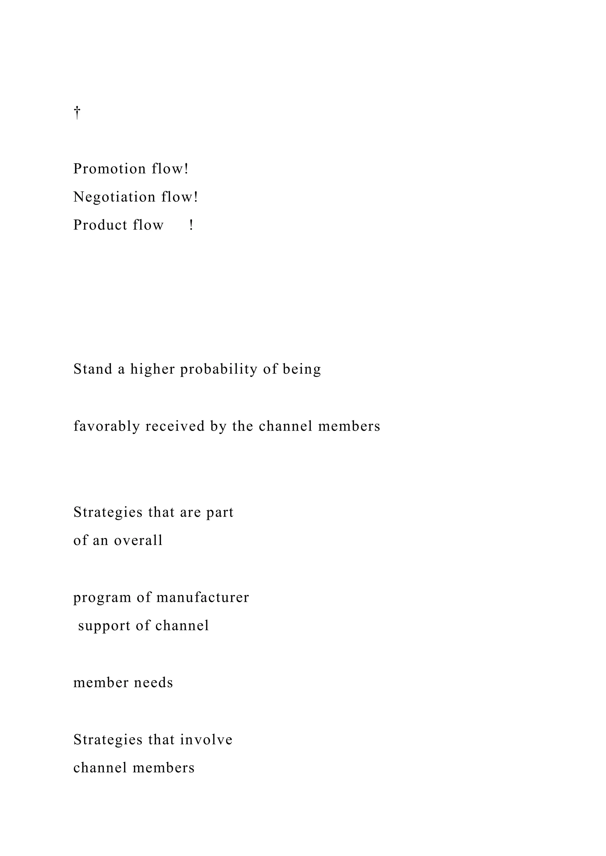†
Promotion flow!
Negotiation flow!
Product flow !
Stand a higher probability of being
favorably received by the channel members
Strategies that are part
of an overall
program of manufacturer
support of channel
member needs
Strategies that involve
channel members
 