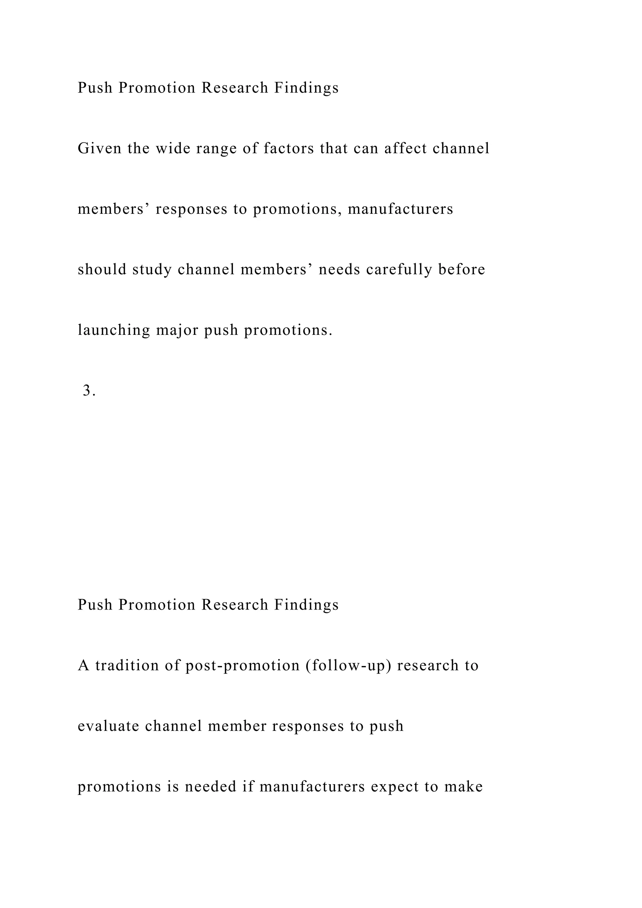 Push Promotion Research Findings
Given the wide range of factors that can affect channel
members’ responses to promotions, manufacturers
should study channel members’ needs carefully before
launching major push promotions.
3.
Push Promotion Research Findings
A tradition of post-promotion (follow-up) research to
evaluate channel member responses to push
promotions is needed if manufacturers expect to make
 