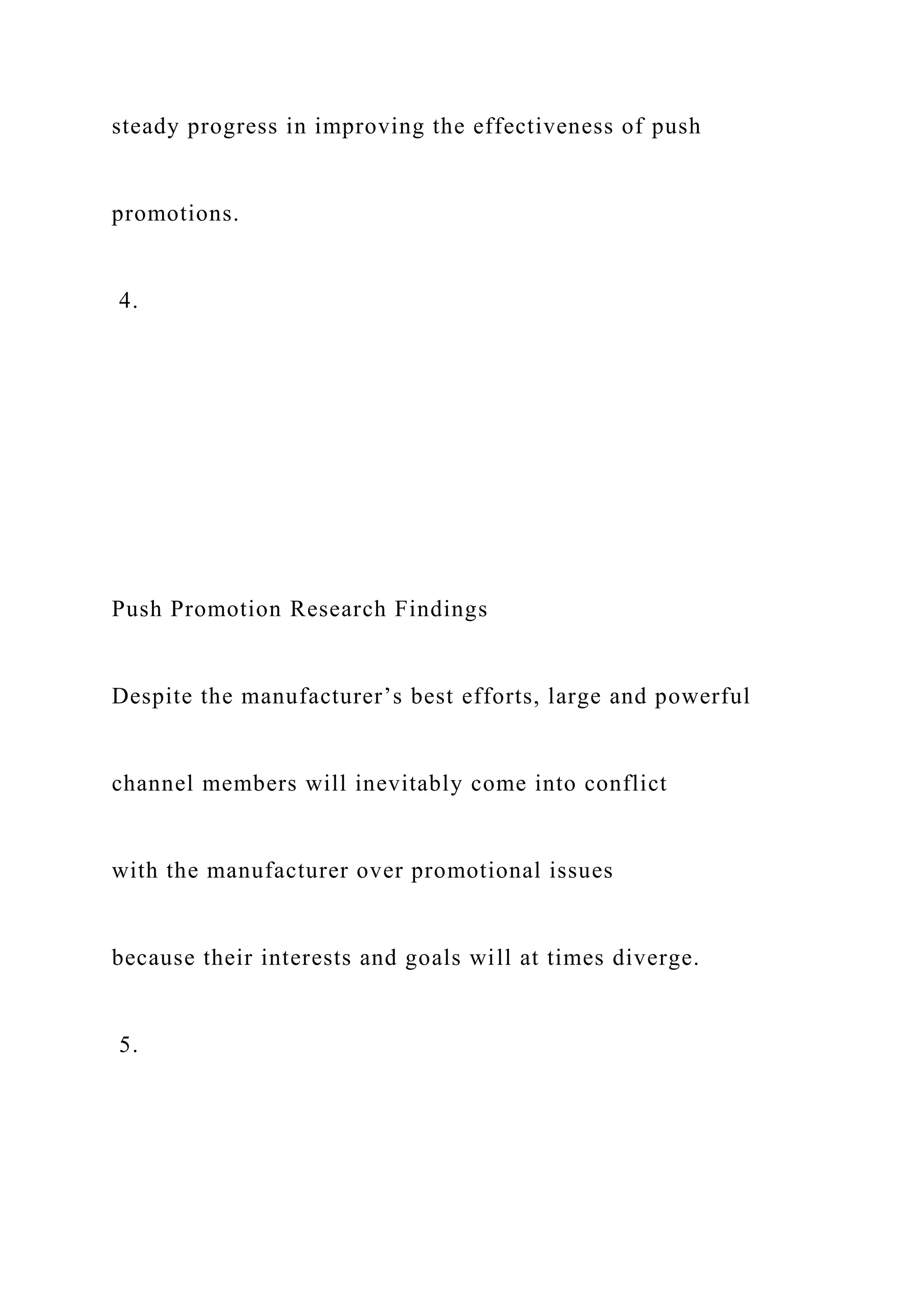 steady progress in improving the effectiveness of push
promotions.
4.
Push Promotion Research Findings
Despite the manufacturer’s best efforts, large and powerful
channel members will inevitably come into conflict
with the manufacturer over promotional issues
because their interests and goals will at times diverge.
5.
 