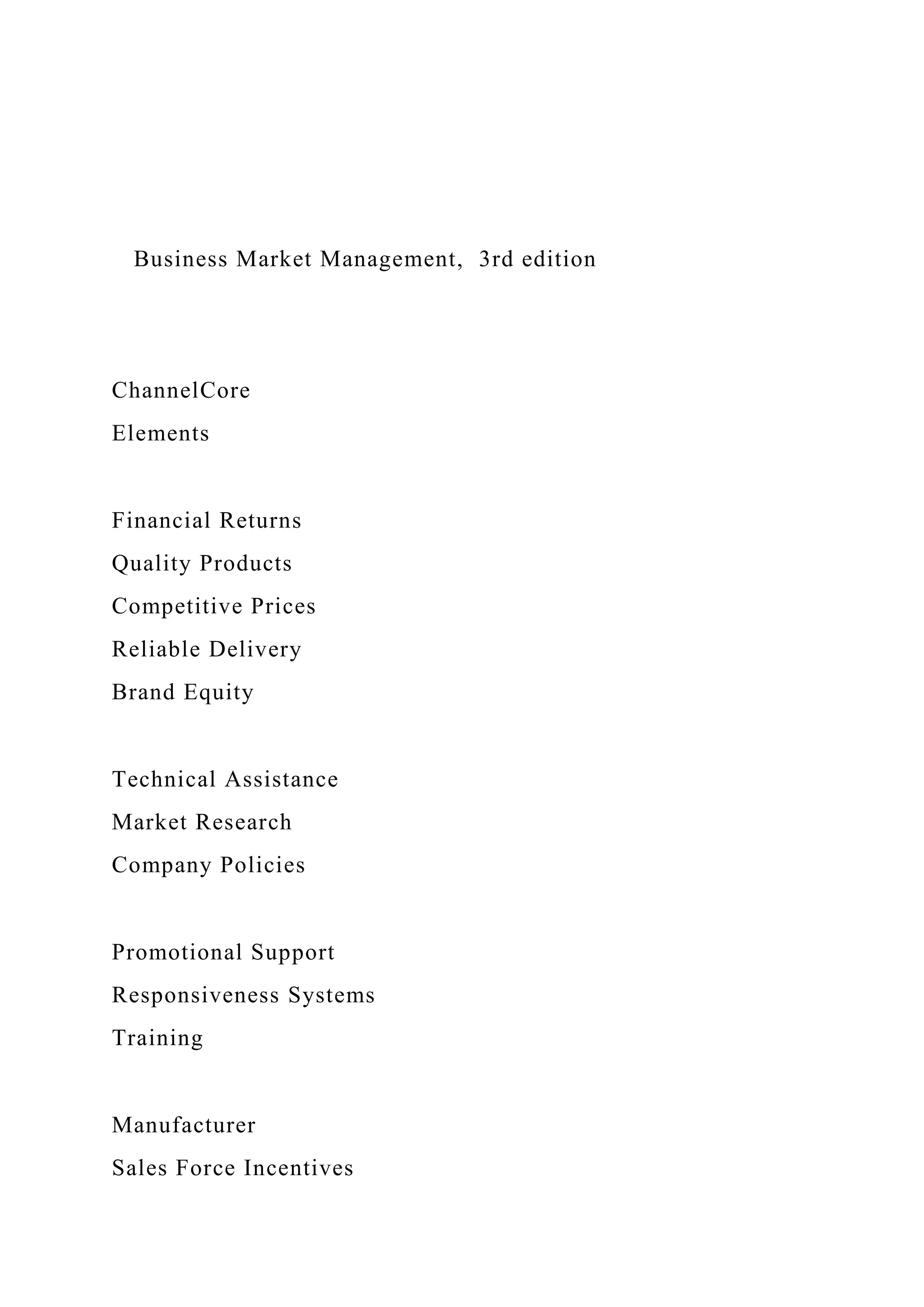 Business Market Management, 3rd edition
ChannelCore
Elements
Financial Returns
Quality Products
Competitive Prices
Reliable Delivery
Brand Equity
Technical Assistance
Market Research
Company Policies
Promotional Support
Responsiveness Systems
Training
Manufacturer
Sales Force Incentives
 