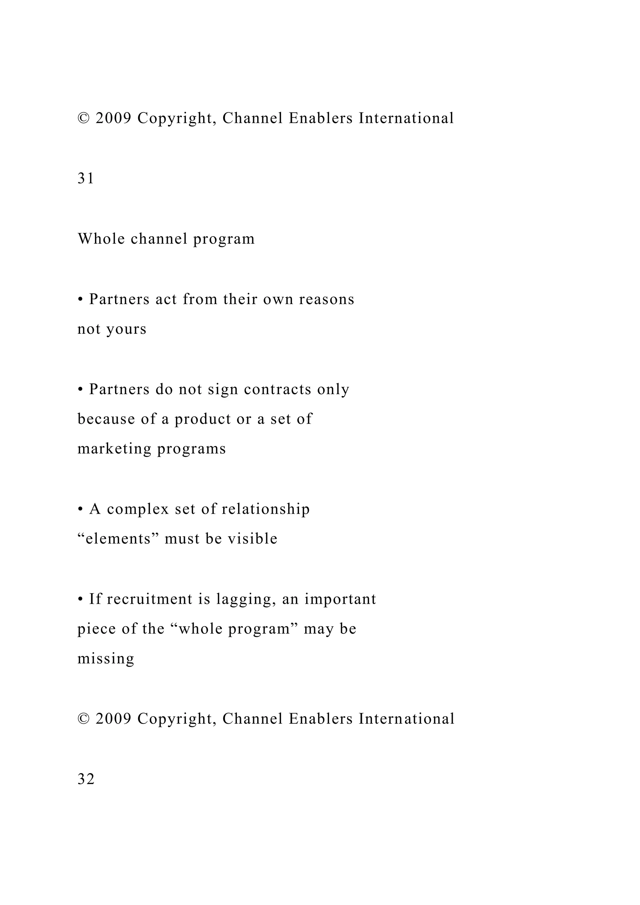 © 2009 Copyright, Channel Enablers International
31
Whole channel program
• Partners act from their own reasons
not yours
• Partners do not sign contracts only
because of a product or a set of
marketing programs
• A complex set of relationship
“elements” must be visible
• If recruitment is lagging, an important
piece of the “whole program” may be
missing
© 2009 Copyright, Channel Enablers International
32
 