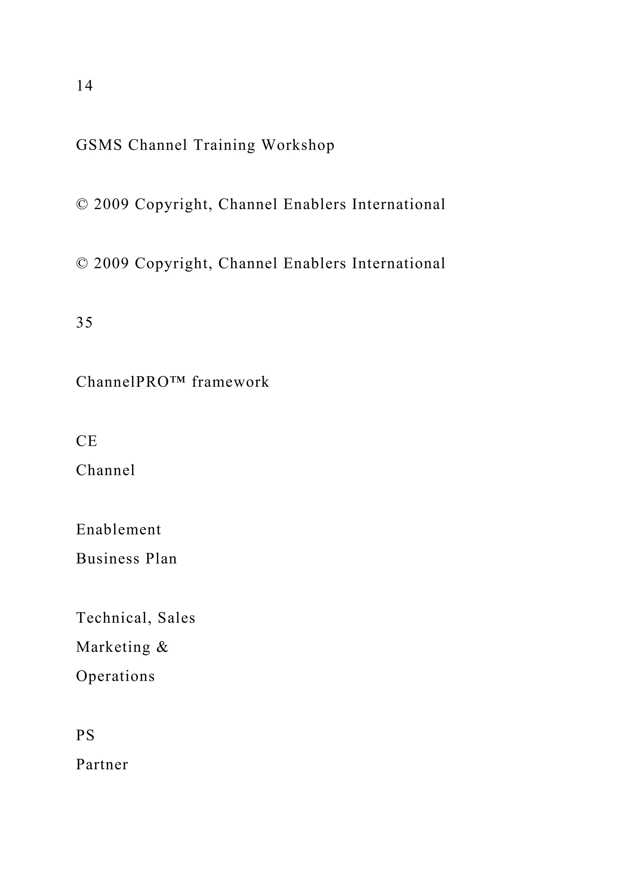 14
GSMS Channel Training Workshop
© 2009 Copyright, Channel Enablers International
© 2009 Copyright, Channel Enablers International
35
ChannelPRO™ framework
CE
Channel
Enablement
Business Plan
Technical, Sales
Marketing &
Operations
PS
Partner
 
