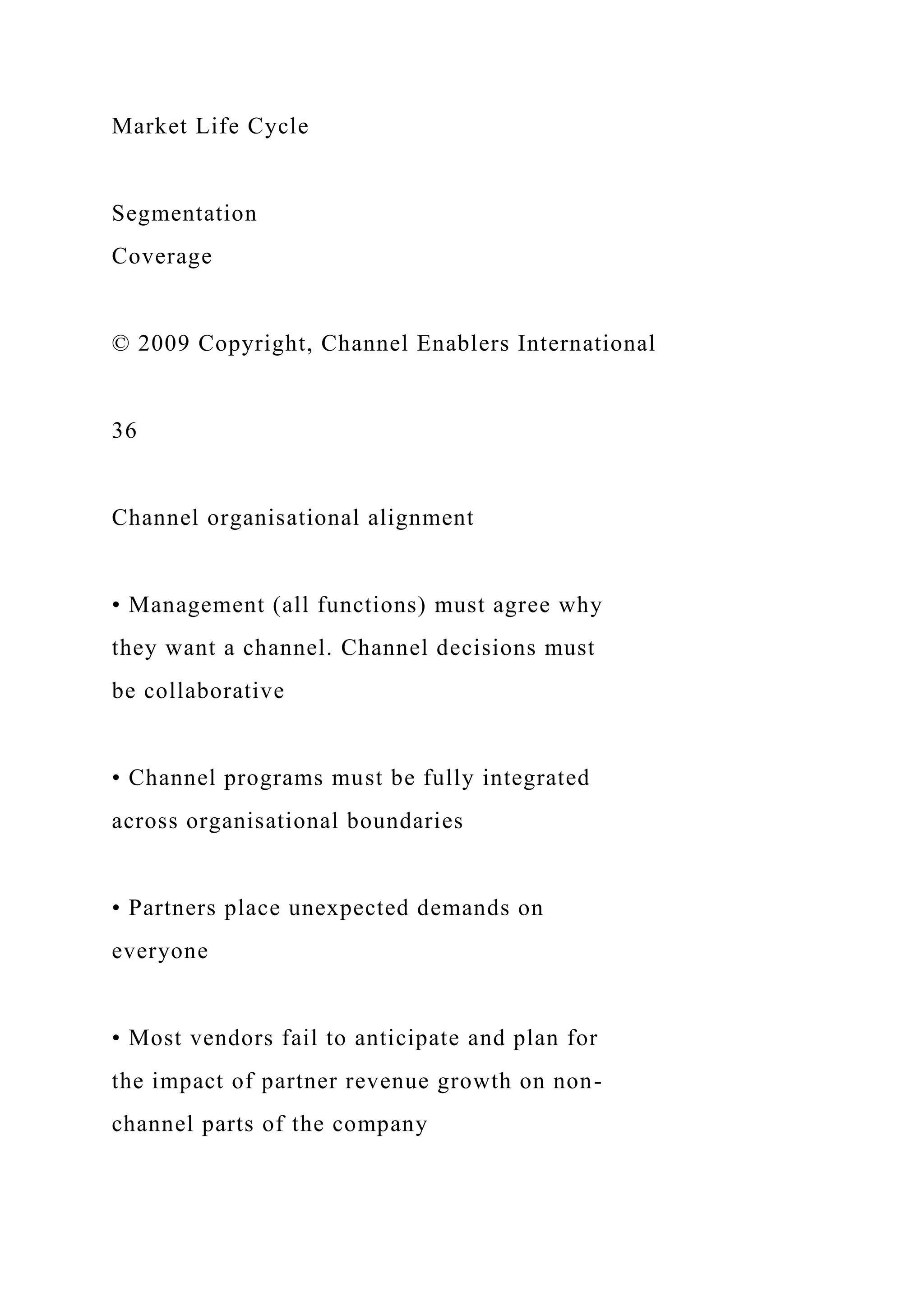 Market Life Cycle
Segmentation
Coverage
© 2009 Copyright, Channel Enablers International
36
Channel organisational alignment
• Management (all functions) must agree why
they want a channel. Channel decisions must
be collaborative
• Channel programs must be fully integrated
across organisational boundaries
• Partners place unexpected demands on
everyone
• Most vendors fail to anticipate and plan for
the impact of partner revenue growth on non-
channel parts of the company
 