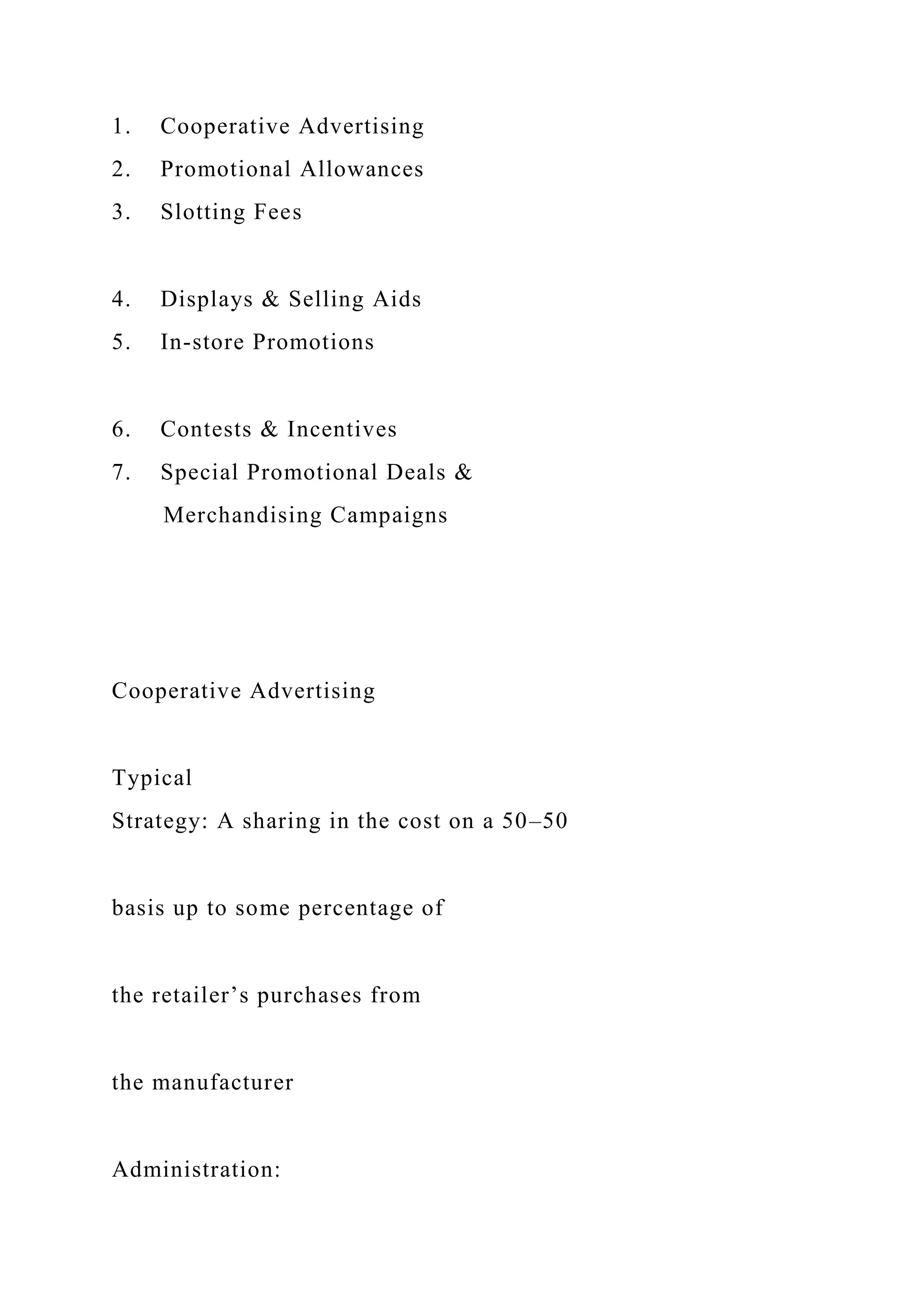 1. Cooperative Advertising
2. Promotional Allowances
3. Slotting Fees
4. Displays & Selling Aids
5. In-store Promotions
6. Contests & Incentives
7. Special Promotional Deals &
Merchandising Campaigns
Cooperative Advertising
Typical
Strategy: A sharing in the cost on a 50–50
basis up to some percentage of
the retailer’s purchases from
the manufacturer
Administration:
 