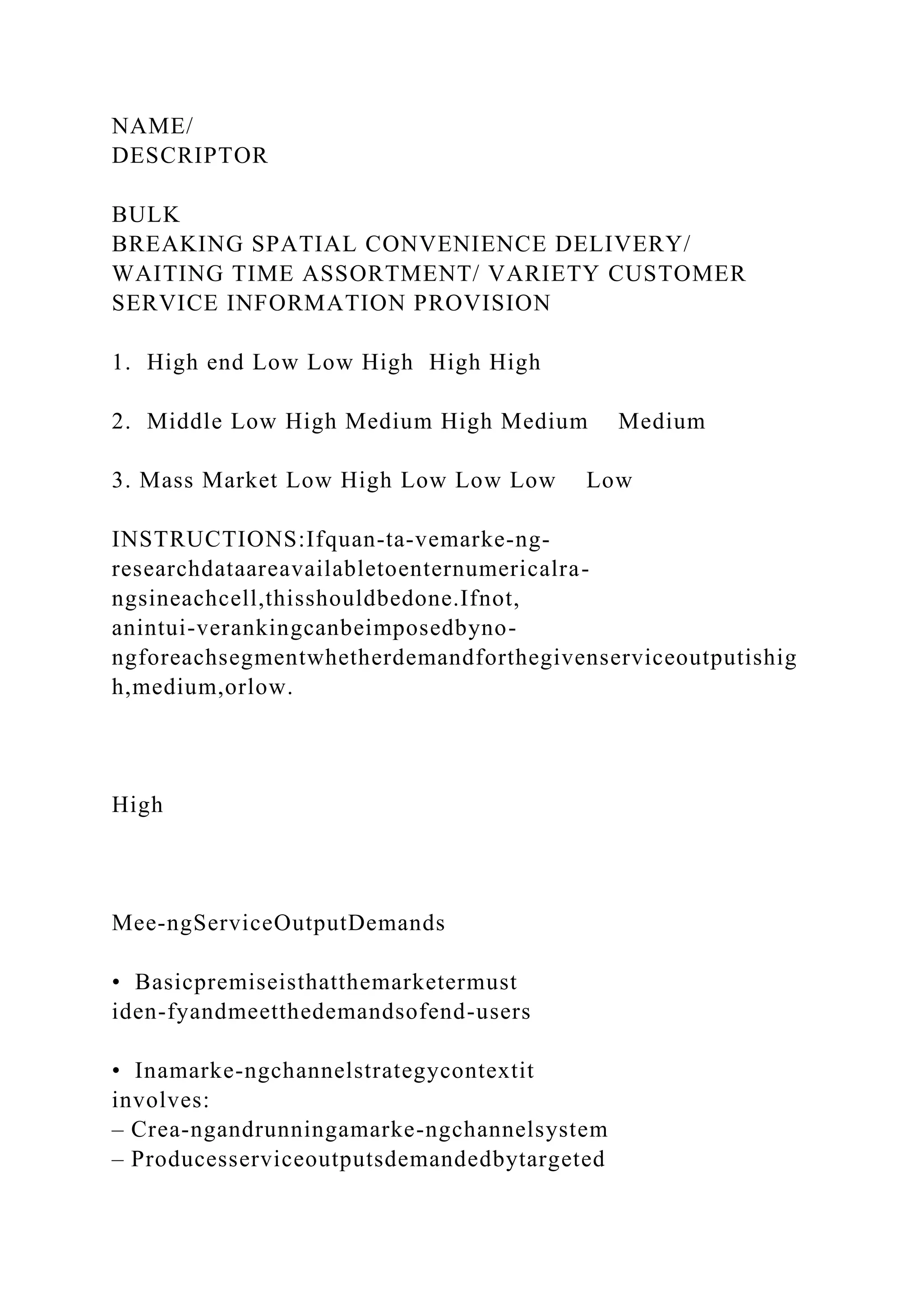 NAME/
DESCRIPTOR
BULK
BREAKING SPATIAL CONVENIENCE DELIVERY/
WAITING TIME ASSORTMENT/ VARIETY CUSTOMER
SERVICE INFORMATION PROVISION
1. High end Low Low High High High
2. Middle Low High Medium High Medium Medium
3. Mass Market Low High Low Low Low Low
INSTRUCTIONS:Ifquan-ta-vemarke-ng-
researchdataareavailabletoenternumericalra-
ngsineachcell,thisshouldbedone.Ifnot,
anintui-verankingcanbeimposedbyno-
ngforeachsegmentwhetherdemandforthegivenserviceoutputishig
h,medium,orlow.
High
Mee-ngServiceOutputDemands
• Basicpremiseisthatthemarketermust
iden-fyandmeetthedemandsofend-users
• Inamarke-ngchannelstrategycontextit
involves:
– Crea-ngandrunningamarke-ngchannelsystem
– Producesserviceoutputsdemandedbytargeted
 