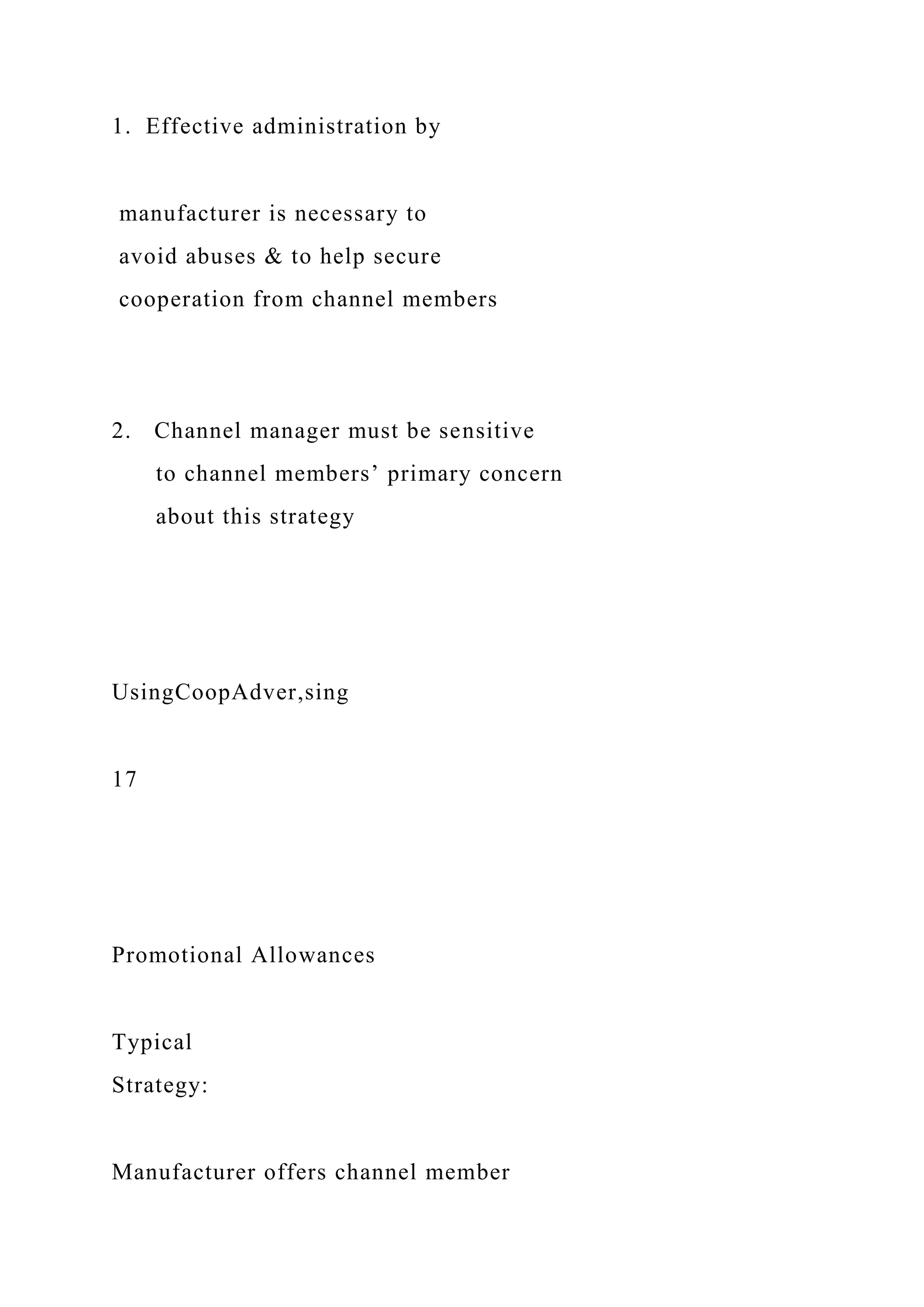 1. Effective administration by
manufacturer is necessary to
avoid abuses & to help secure
cooperation from channel members
2. Channel manager must be sensitive
to channel members’ primary concern
about this strategy
UsingCoopAdver,sing
17
Promotional Allowances
Typical
Strategy:
Manufacturer offers channel member
 