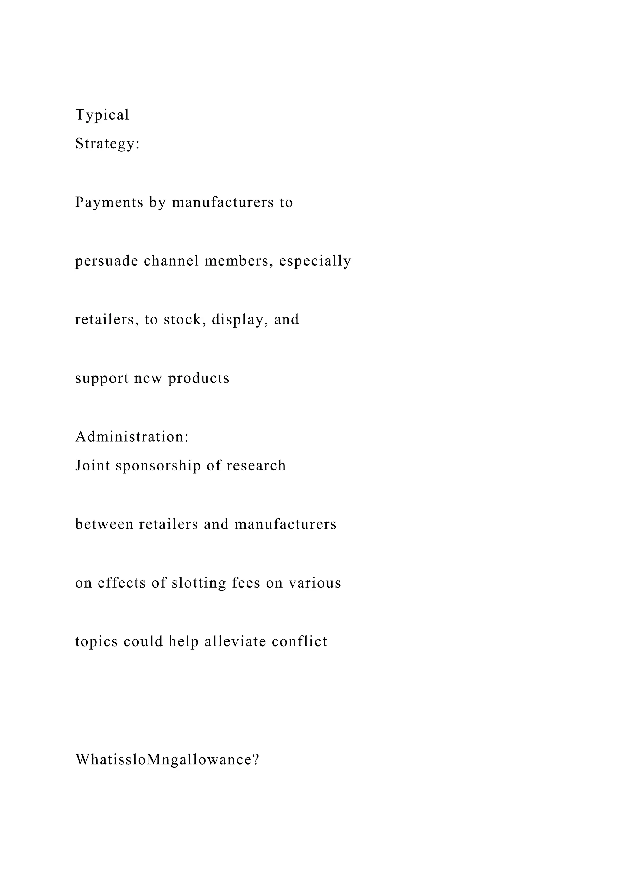 Typical
Strategy:
Payments by manufacturers to
persuade channel members, especially
retailers, to stock, display, and
support new products
Administration:
Joint sponsorship of research
between retailers and manufacturers
on effects of slotting fees on various
topics could help alleviate conflict
WhatissloMngallowance?
 