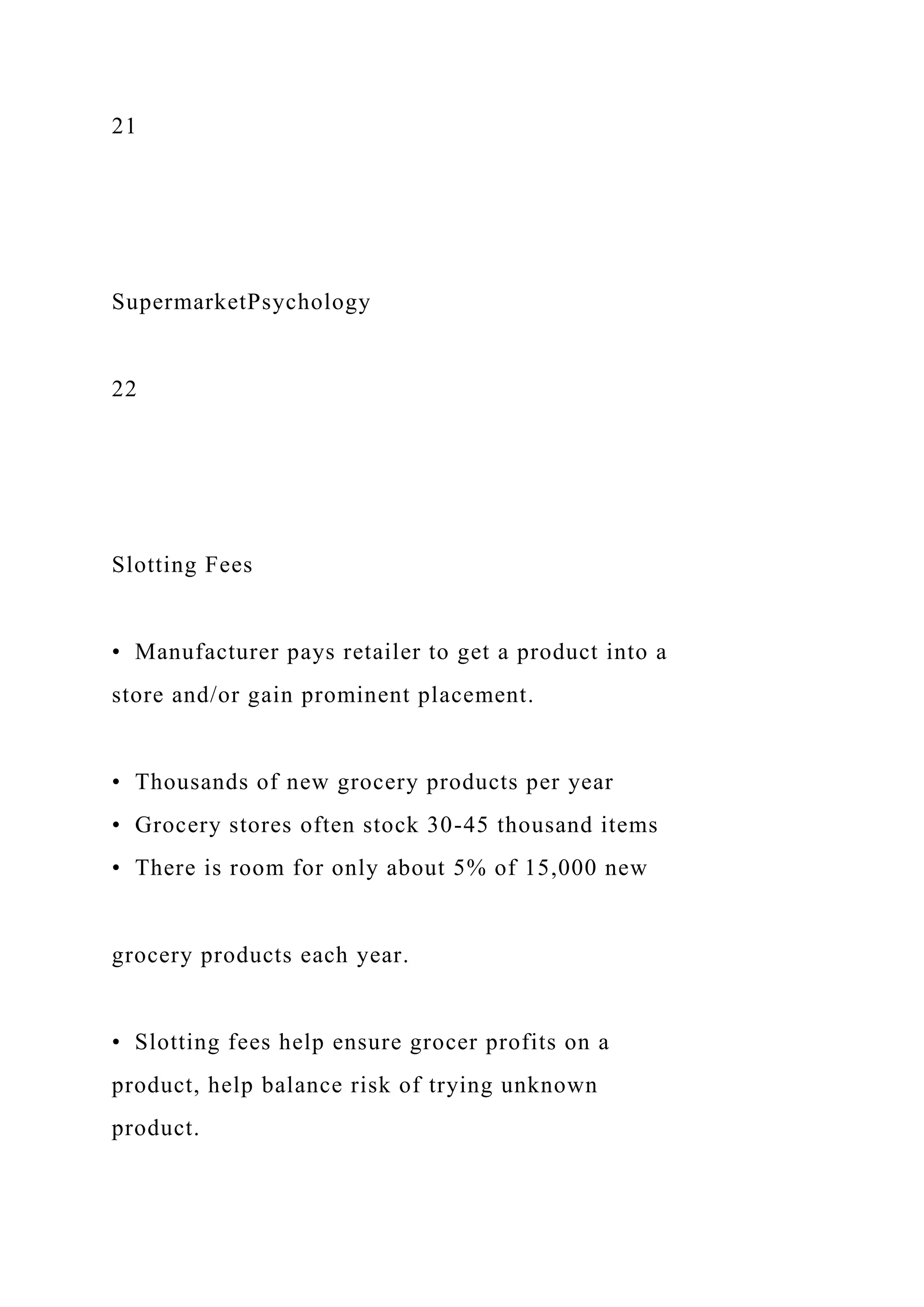 21
SupermarketPsychology
22
Slotting Fees
• Manufacturer pays retailer to get a product into a
store and/or gain prominent placement.
• Thousands of new grocery products per year
• Grocery stores often stock 30-45 thousand items
• There is room for only about 5% of 15,000 new
grocery products each year.
• Slotting fees help ensure grocer profits on a
product, help balance risk of trying unknown
product.
 