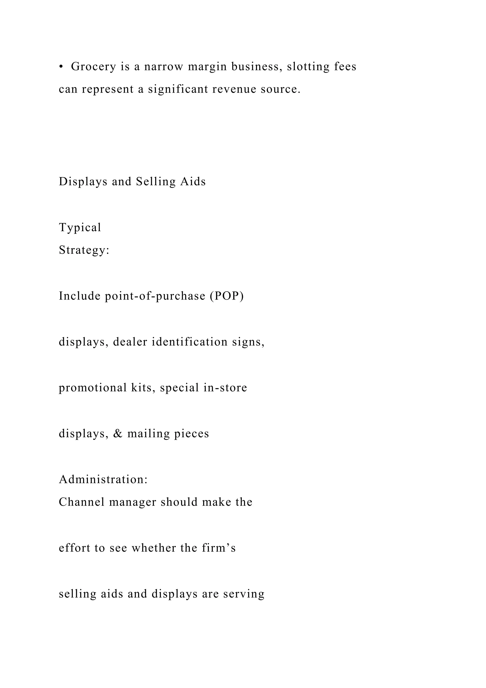 • Grocery is a narrow margin business, slotting fees
can represent a significant revenue source.
Displays and Selling Aids
Typical
Strategy:
Include point-of-purchase (POP)
displays, dealer identification signs,
promotional kits, special in-store
displays, & mailing pieces
Administration:
Channel manager should make the
effort to see whether the firm’s
selling aids and displays are serving
 