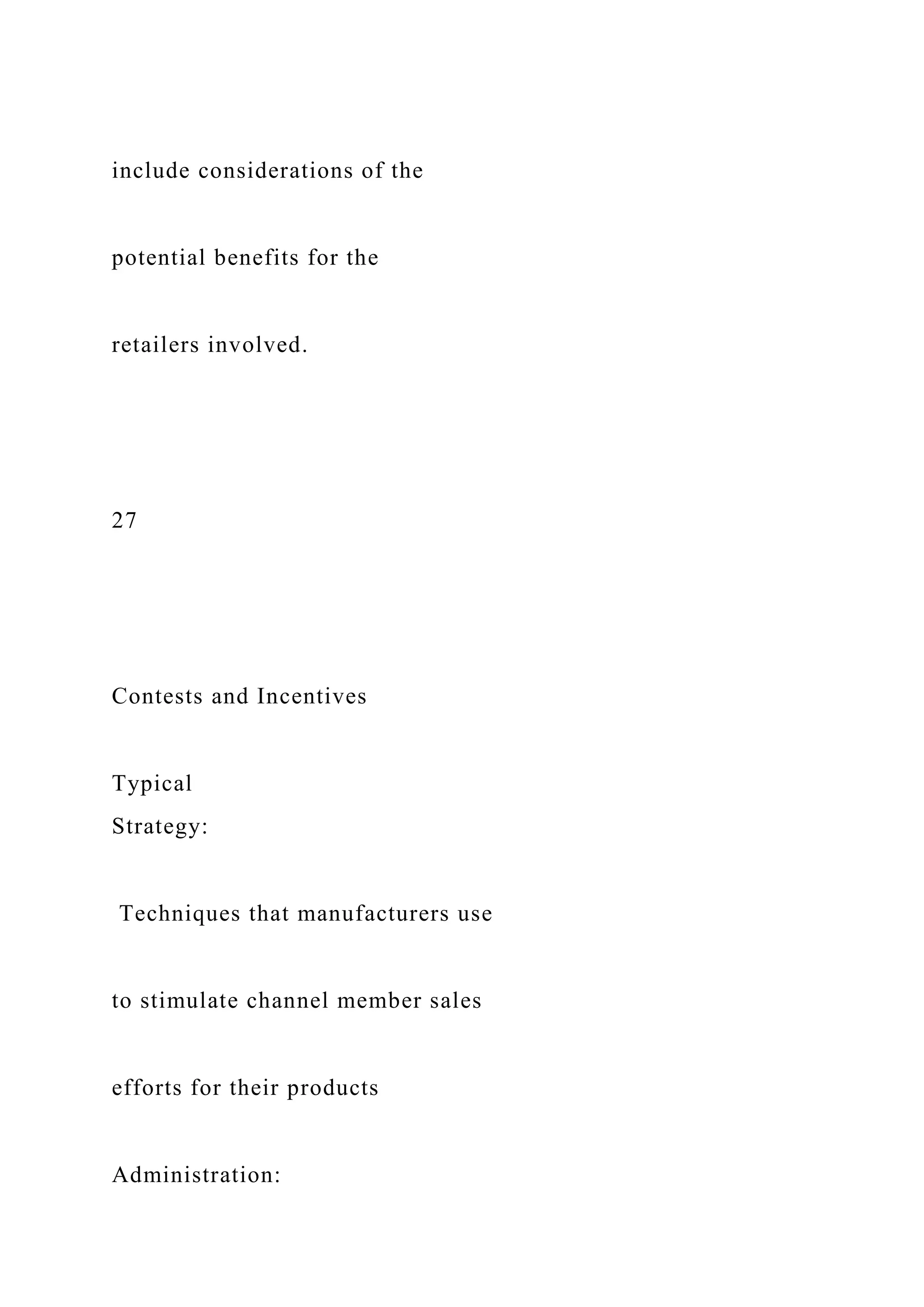 include considerations of the
potential benefits for the
retailers involved.
27
Contests and Incentives
Typical
Strategy:
Techniques that manufacturers use
to stimulate channel member sales
efforts for their products
Administration:
 