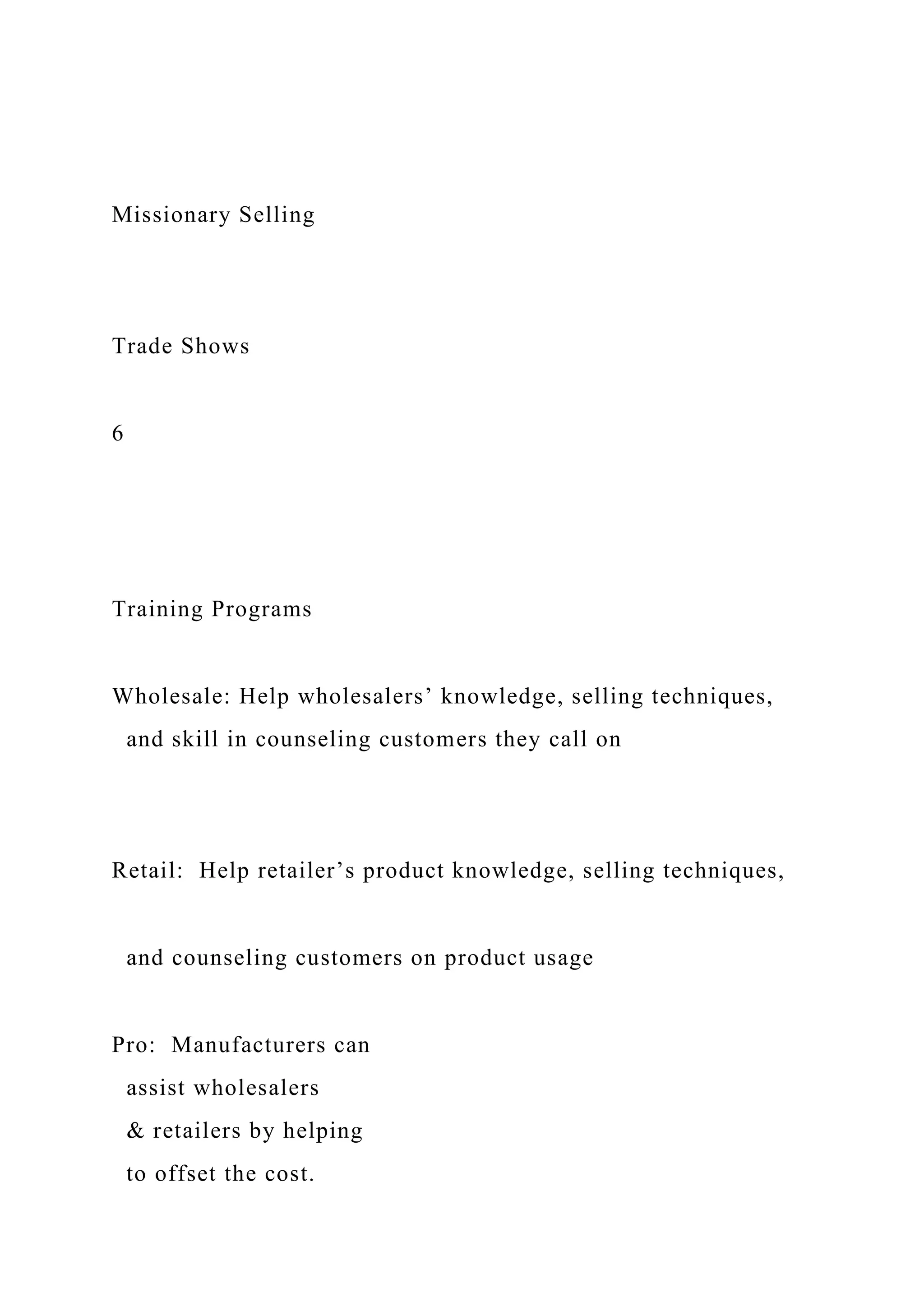 Missionary Selling
Trade Shows
6
Training Programs
Wholesale: Help wholesalers’ knowledge, selling techniques,
and skill in counseling customers they call on
Retail: Help retailer’s product knowledge, selling techniques,
and counseling customers on product usage
Pro: Manufacturers can
assist wholesalers
& retailers by helping
to offset the cost.
 