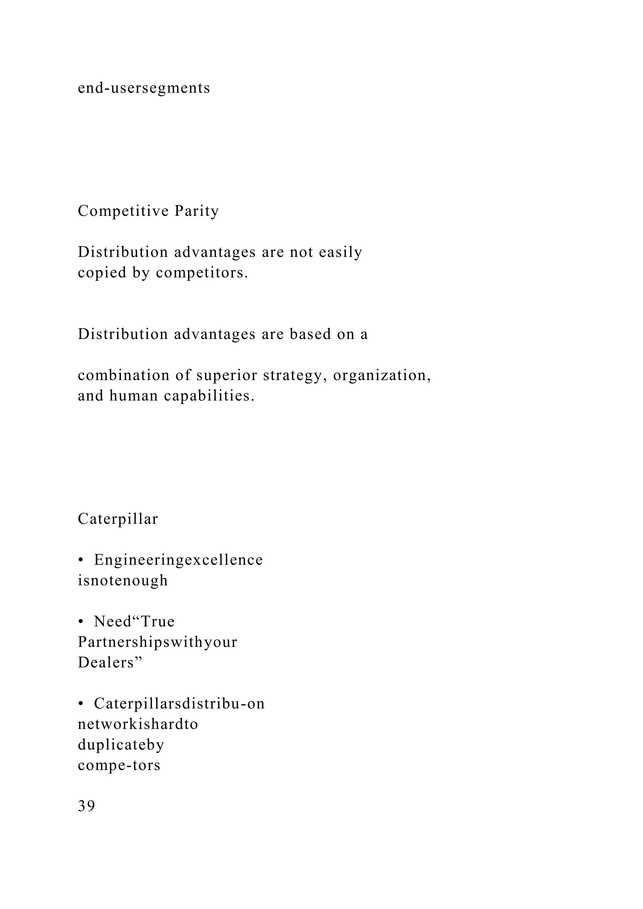 end-usersegments
Competitive Parity
Distribution advantages are not easily
copied by competitors.
Distribution advantages are based on a
combination of superior strategy, organization,
and human capabilities.
Caterpillar
• Engineeringexcellence
isnotenough
• Need“True
Partnershipswithyour
Dealers”
• Caterpillarsdistribu-on
networkishardto
duplicateby
compe-tors
39
 
