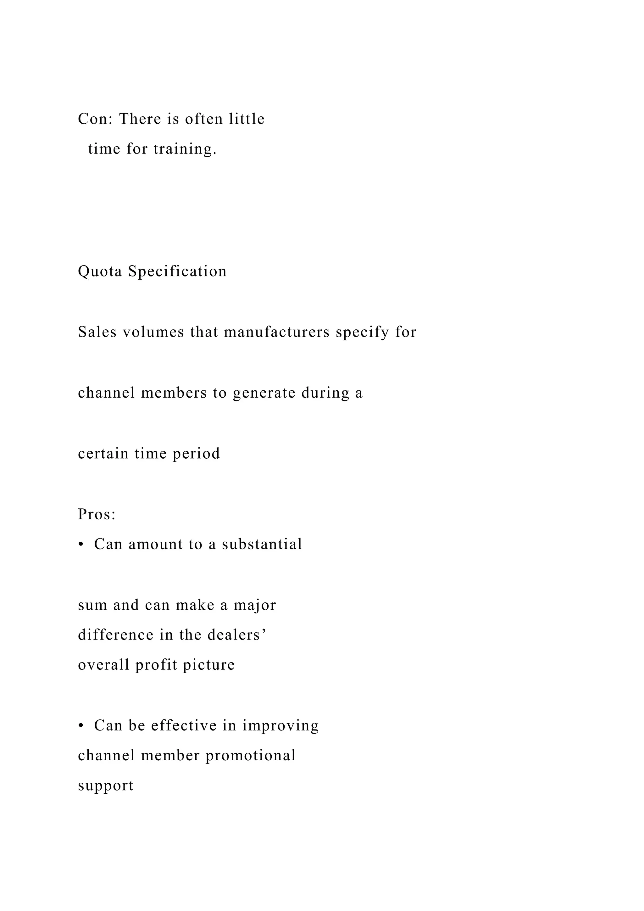 Con: There is often little
time for training.
Quota Specification
Sales volumes that manufacturers specify for
channel members to generate during a
certain time period
Pros:
• Can amount to a substantial
sum and can make a major
difference in the dealers’
overall profit picture
• Can be effective in improving
channel member promotional
support
 