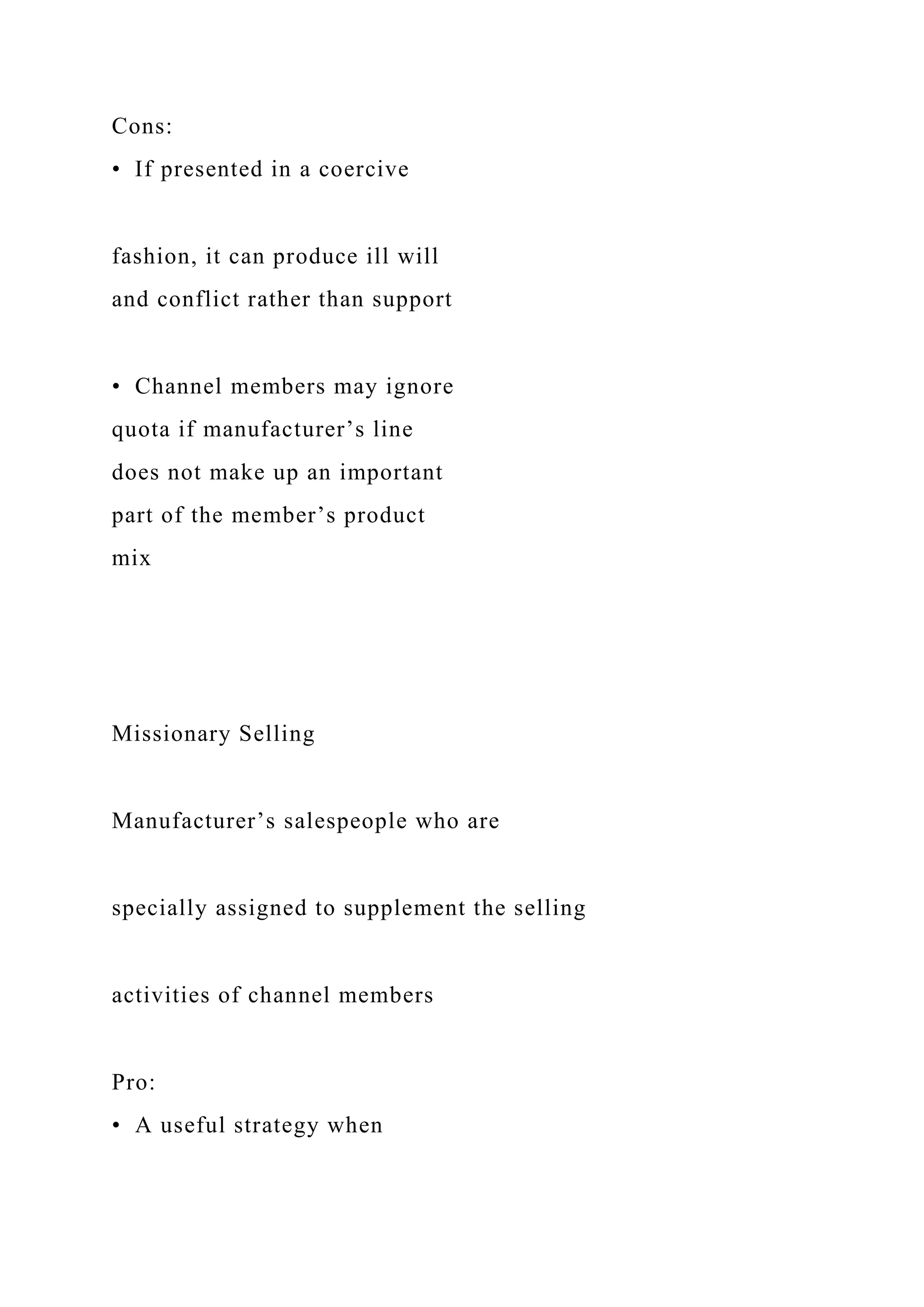 Cons:
• If presented in a coercive
fashion, it can produce ill will
and conflict rather than support
• Channel members may ignore
quota if manufacturer’s line
does not make up an important
part of the member’s product
mix
Missionary Selling
Manufacturer’s salespeople who are
specially assigned to supplement the selling
activities of channel members
Pro:
• A useful strategy when
 