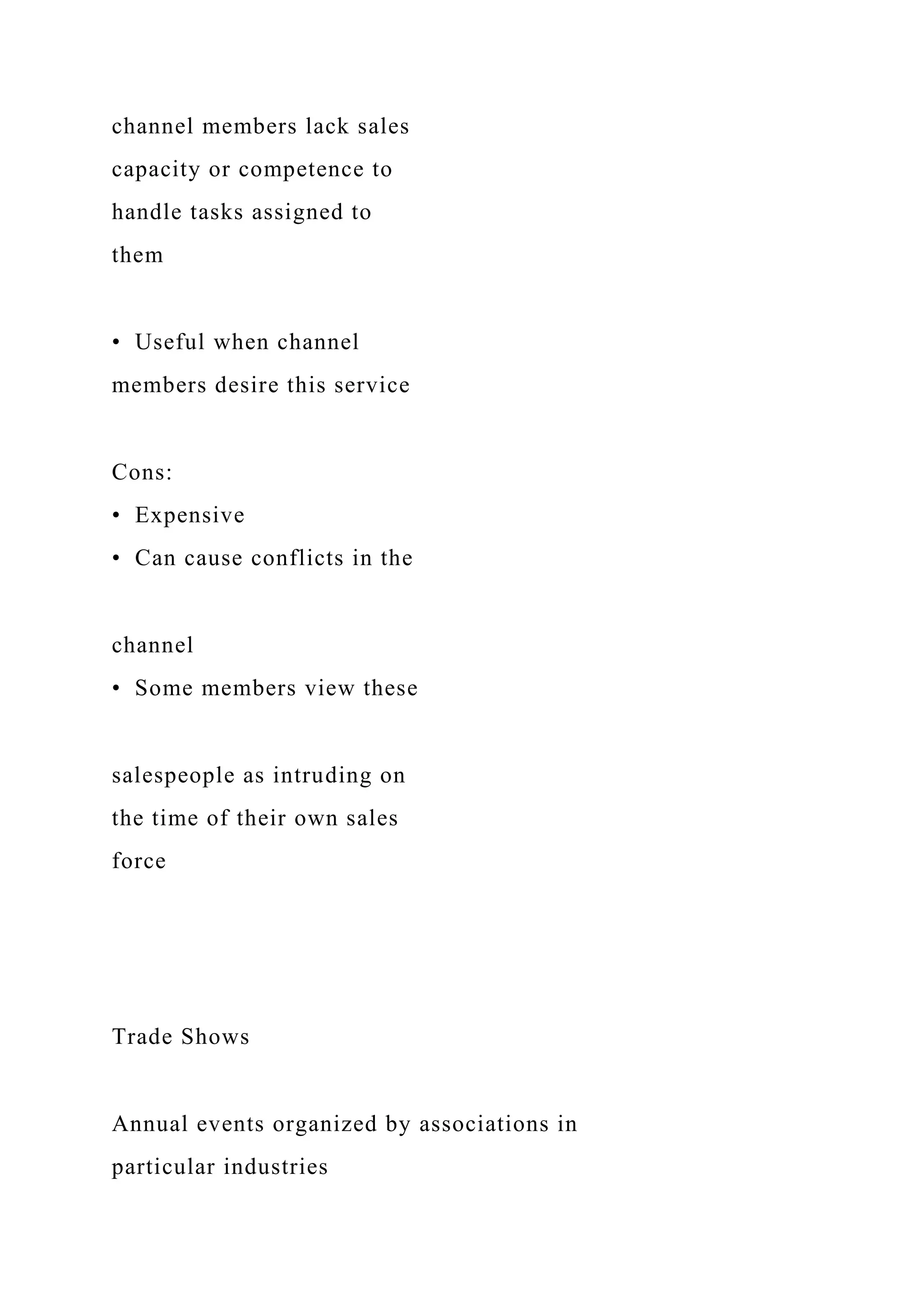 channel members lack sales
capacity or competence to
handle tasks assigned to
them
• Useful when channel
members desire this service
Cons:
• Expensive
• Can cause conflicts in the
channel
• Some members view these
salespeople as intruding on
the time of their own sales
force
Trade Shows
Annual events organized by associations in
particular industries
 