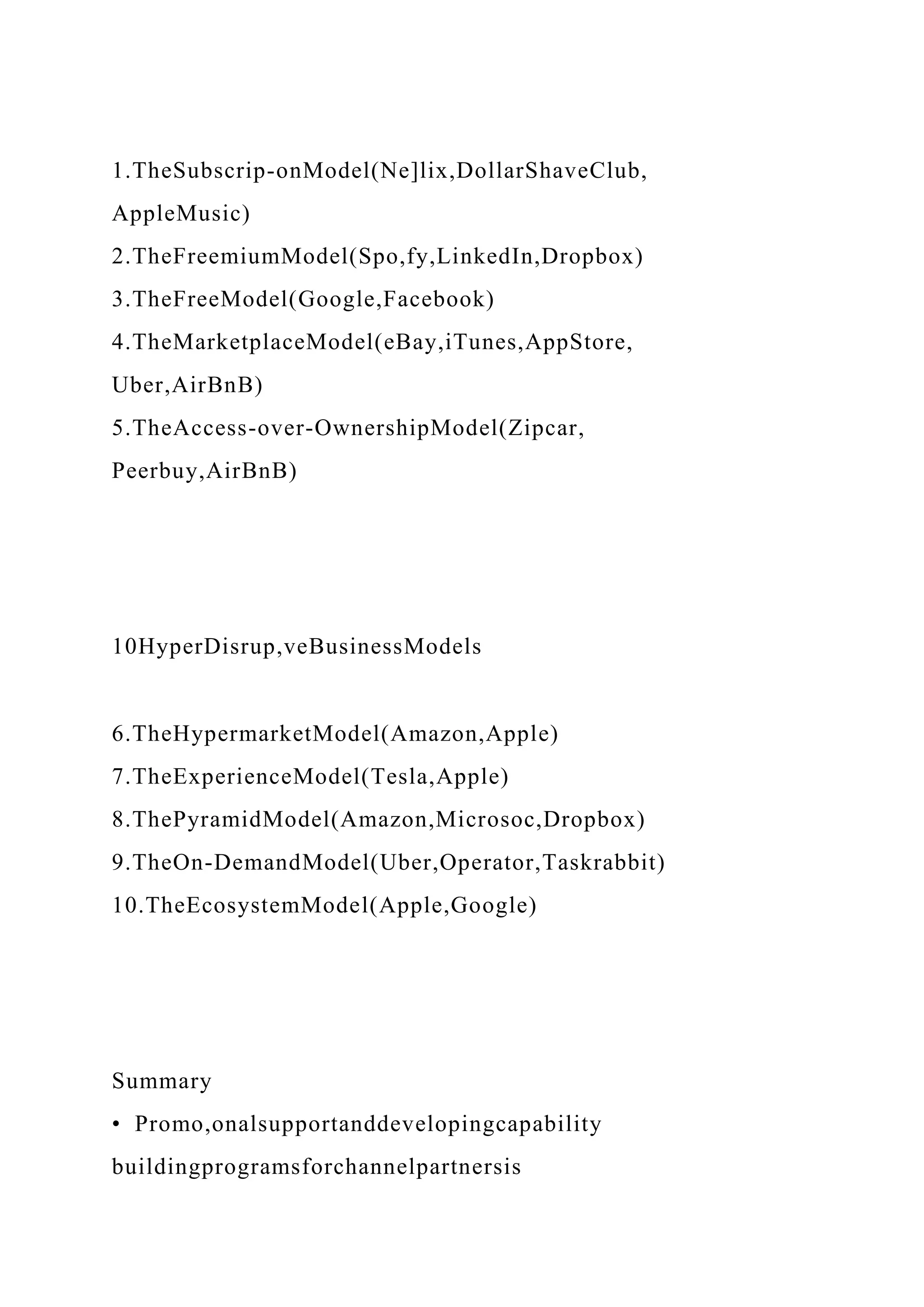 1.TheSubscrip-onModel(Ne]lix,DollarShaveClub,
AppleMusic)
2.TheFreemiumModel(Spo,fy,LinkedIn,Dropbox)
3.TheFreeModel(Google,Facebook)
4.TheMarketplaceModel(eBay,iTunes,AppStore,
Uber,AirBnB)
5.TheAccess-over-OwnershipModel(Zipcar,
Peerbuy,AirBnB)
10HyperDisrup,veBusinessModels
6.TheHypermarketModel(Amazon,Apple)
7.TheExperienceModel(Tesla,Apple)
8.ThePyramidModel(Amazon,Microsoc,Dropbox)
9.TheOn-DemandModel(Uber,Operator,Taskrabbit)
10.TheEcosystemModel(Apple,Google)
Summary
• Promo,onalsupportanddevelopingcapability
buildingprogramsforchannelpartnersis
 