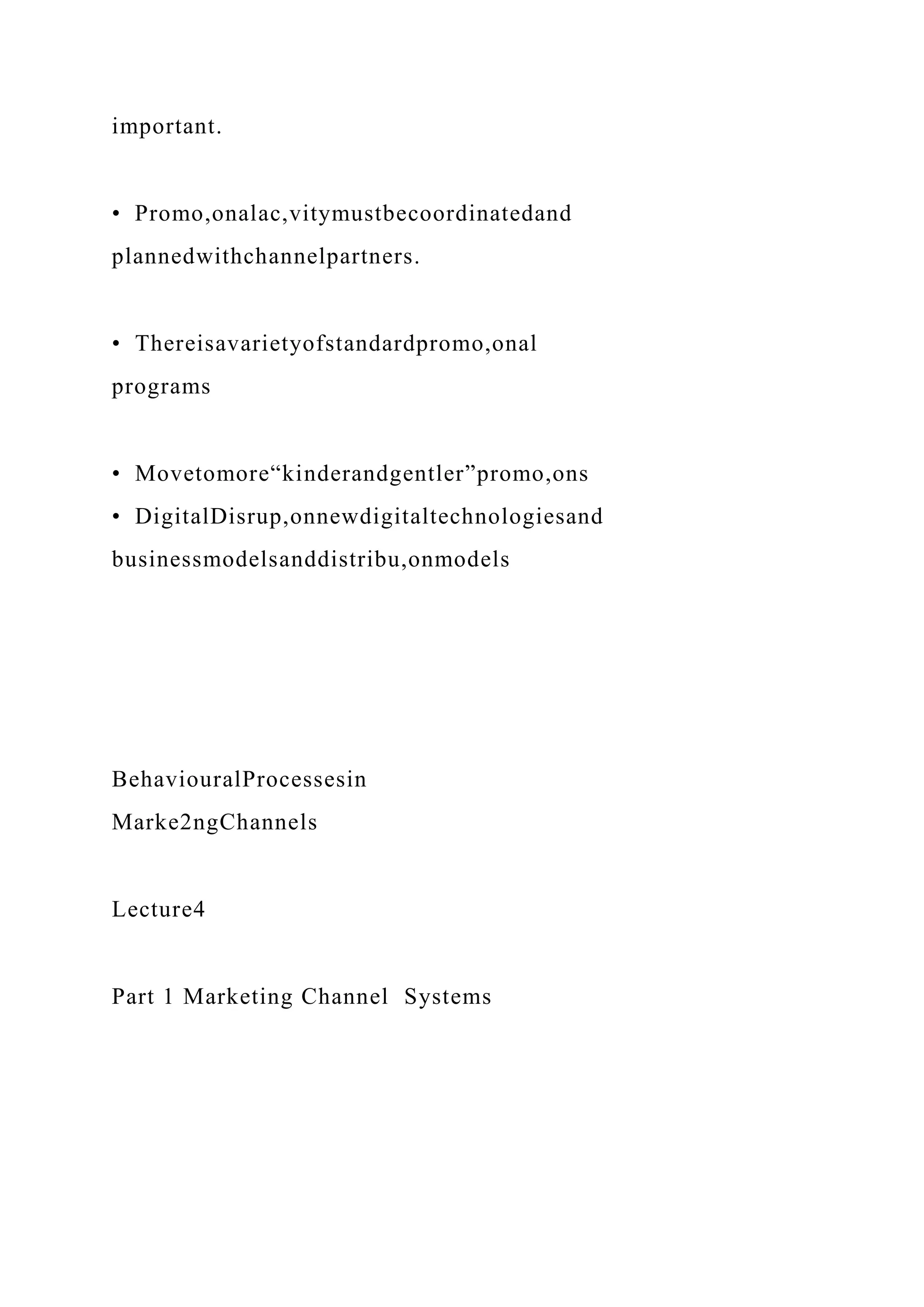 important.
• Promo,onalac,vitymustbecoordinatedand
plannedwithchannelpartners.
• Thereisavarietyofstandardpromo,onal
programs
• Movetomore“kinderandgentler”promo,ons
• DigitalDisrup,onnewdigitaltechnologiesand
businessmodelsanddistribu,onmodels
BehaviouralProcessesin
Marke2ngChannels
Lecture4
Part 1 Marketing Channel Systems
 