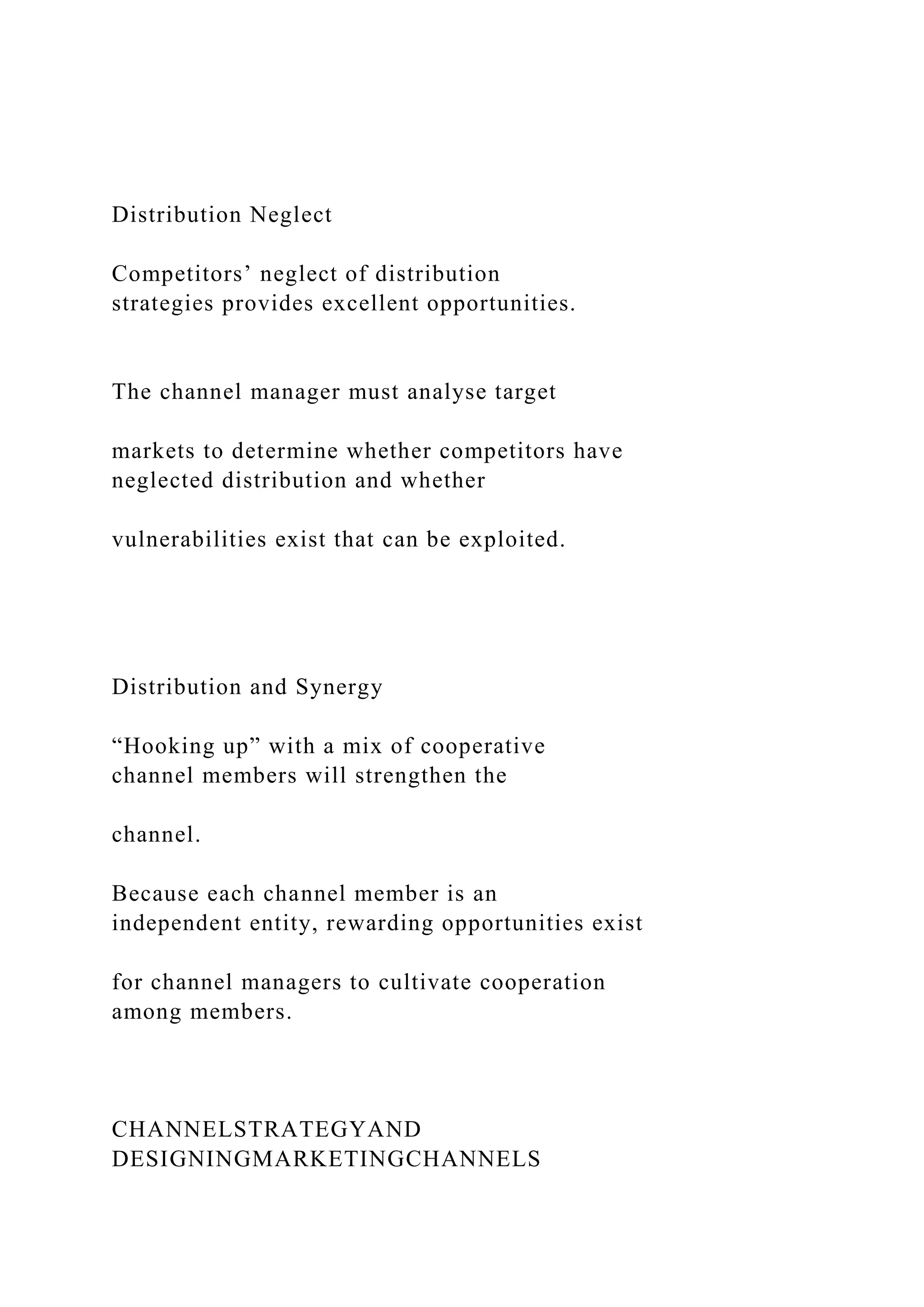 Distribution Neglect
Competitors’ neglect of distribution
strategies provides excellent opportunities.
The channel manager must analyse target
markets to determine whether competitors have
neglected distribution and whether
vulnerabilities exist that can be exploited.
Distribution and Synergy
“Hooking up” with a mix of cooperative
channel members will strengthen the
channel.
Because each channel member is an
independent entity, rewarding opportunities exist
for channel managers to cultivate cooperation
among members.
CHANNELSTRATEGYAND
DESIGNINGMARKETINGCHANNELS
 