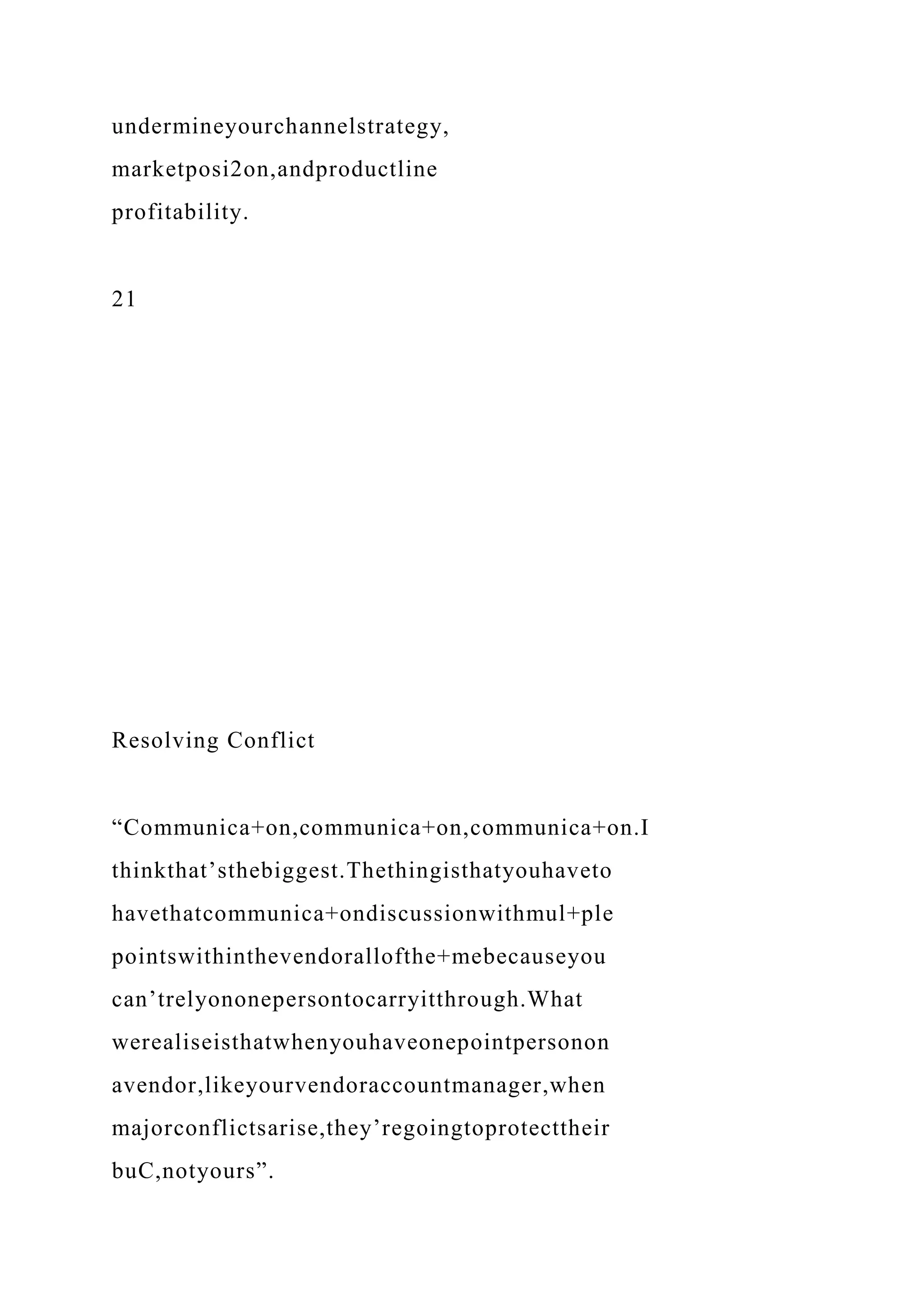 undermineyourchannelstrategy,
marketposi2on,andproductline
profitability.
21
Resolving Conflict
“Communica+on,communica+on,communica+on.I
thinkthat’sthebiggest.Thethingisthatyouhaveto
havethatcommunica+ondiscussionwithmul+ple
pointswithinthevendorallofthe+mebecauseyou
can’trelyononepersontocarryitthrough.What
werealiseisthatwhenyouhaveonepointpersonon
avendor,likeyourvendoraccountmanager,when
majorconflictsarise,they’regoingtoprotecttheir
buC,notyours”.
 