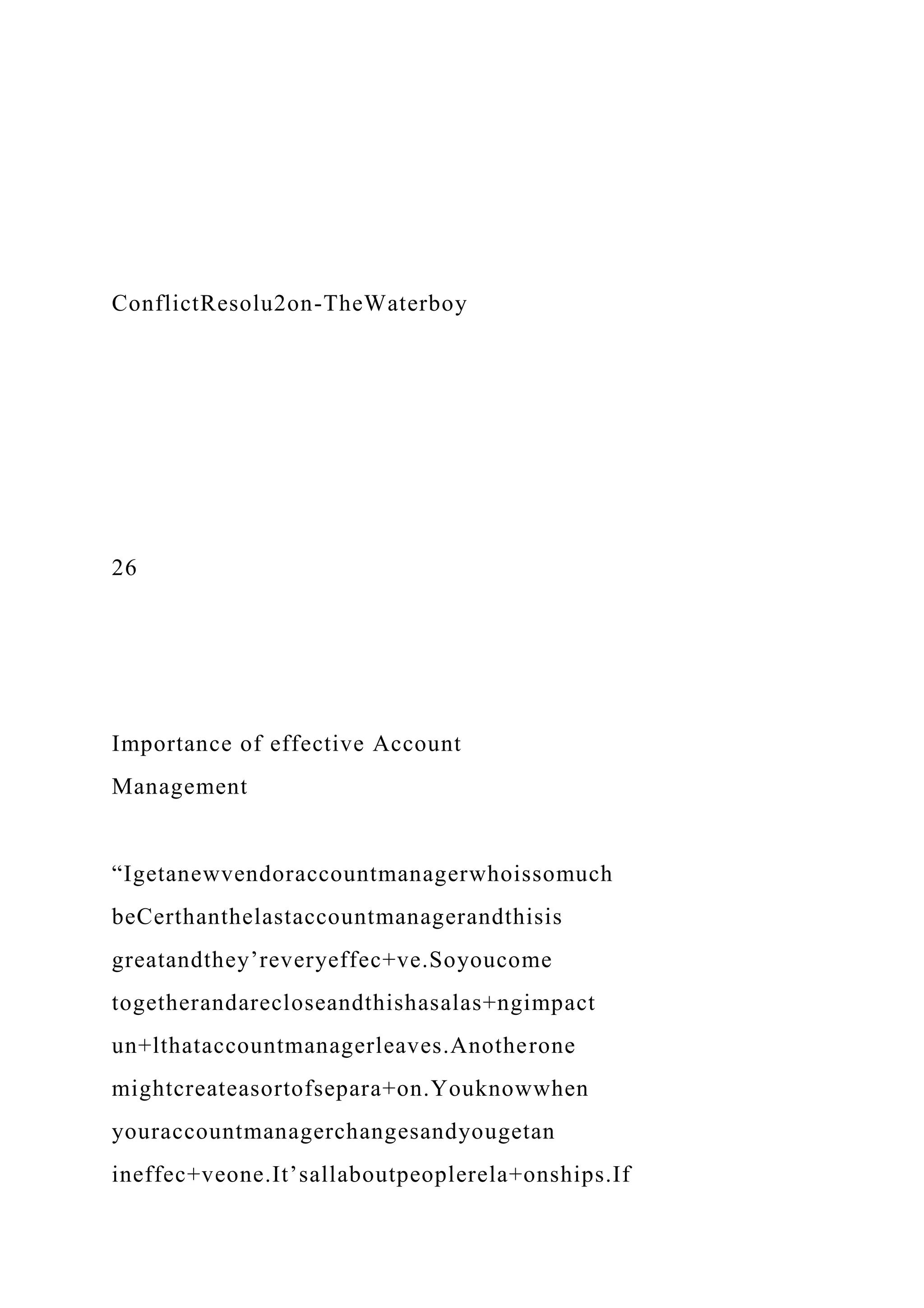 ConflictResolu2on-TheWaterboy
26
Importance of effective Account
Management
“Igetanewvendoraccountmanagerwhoissomuch
beCerthanthelastaccountmanagerandthisis
greatandthey’reveryeffec+ve.Soyoucome
togetherandarecloseandthishasalas+ngimpact
un+lthataccountmanagerleaves.Anotherone
mightcreateasortofsepara+on.Youknowwhen
youraccountmanagerchangesandyougetan
ineffec+veone.It’sallaboutpeoplerela+onships.If
 