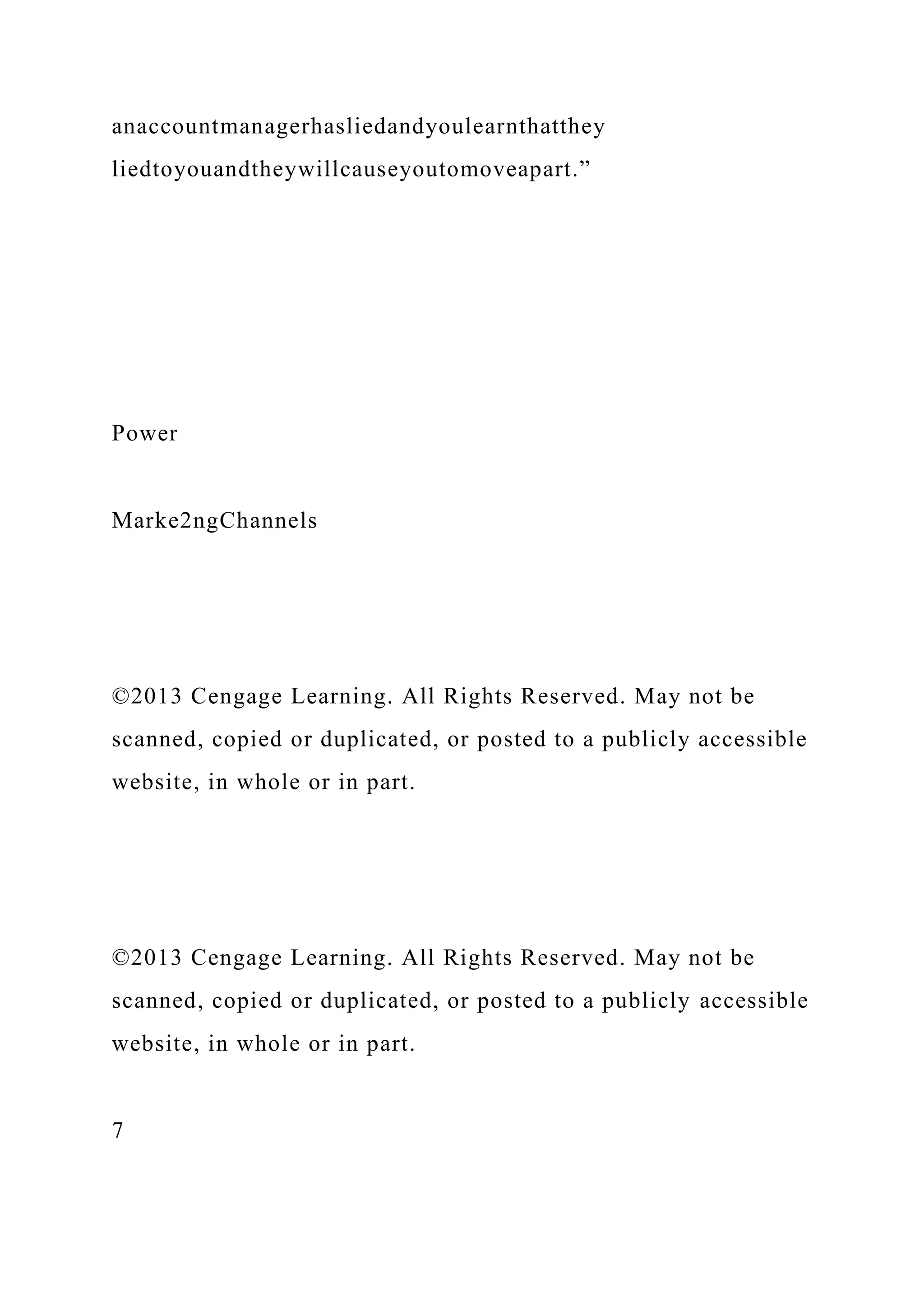 anaccountmanagerhasliedandyoulearnthatthey
liedtoyouandtheywillcauseyoutomoveapart.”
Power
Marke2ngChannels
©2013 Cengage Learning. All Rights Reserved. May not be
scanned, copied or duplicated, or posted to a publicly accessible
website, in whole or in part.
©2013 Cengage Learning. All Rights Reserved. May not be
scanned, copied or duplicated, or posted to a publicly accessible
website, in whole or in part.
7
 