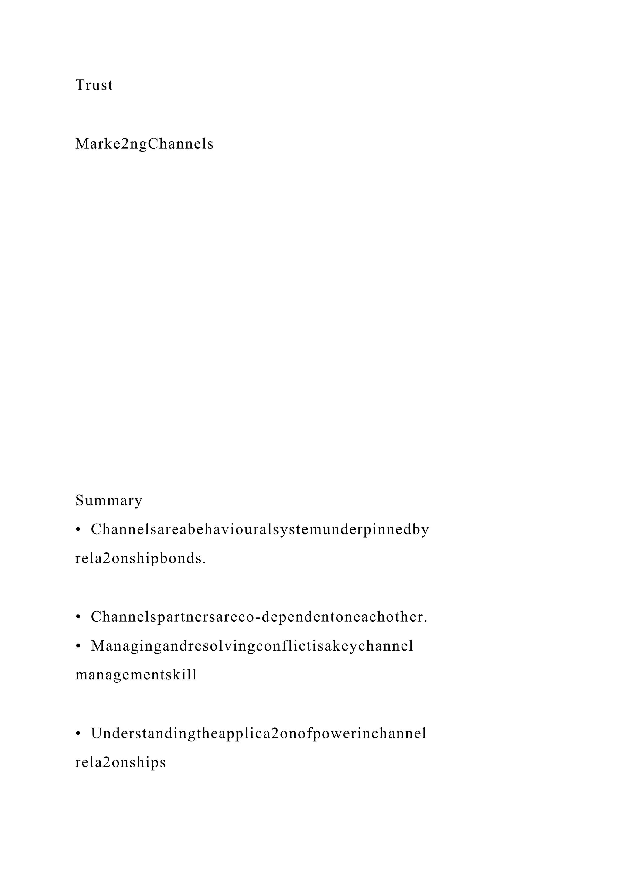 Trust
Marke2ngChannels
Summary
• Channelsareabehaviouralsystemunderpinnedby
rela2onshipbonds.
• Channelspartnersareco-dependentoneachother.
• Managingandresolvingconflictisakeychannel
managementskill
• Understandingtheapplica2onofpowerinchannel
rela2onships
 