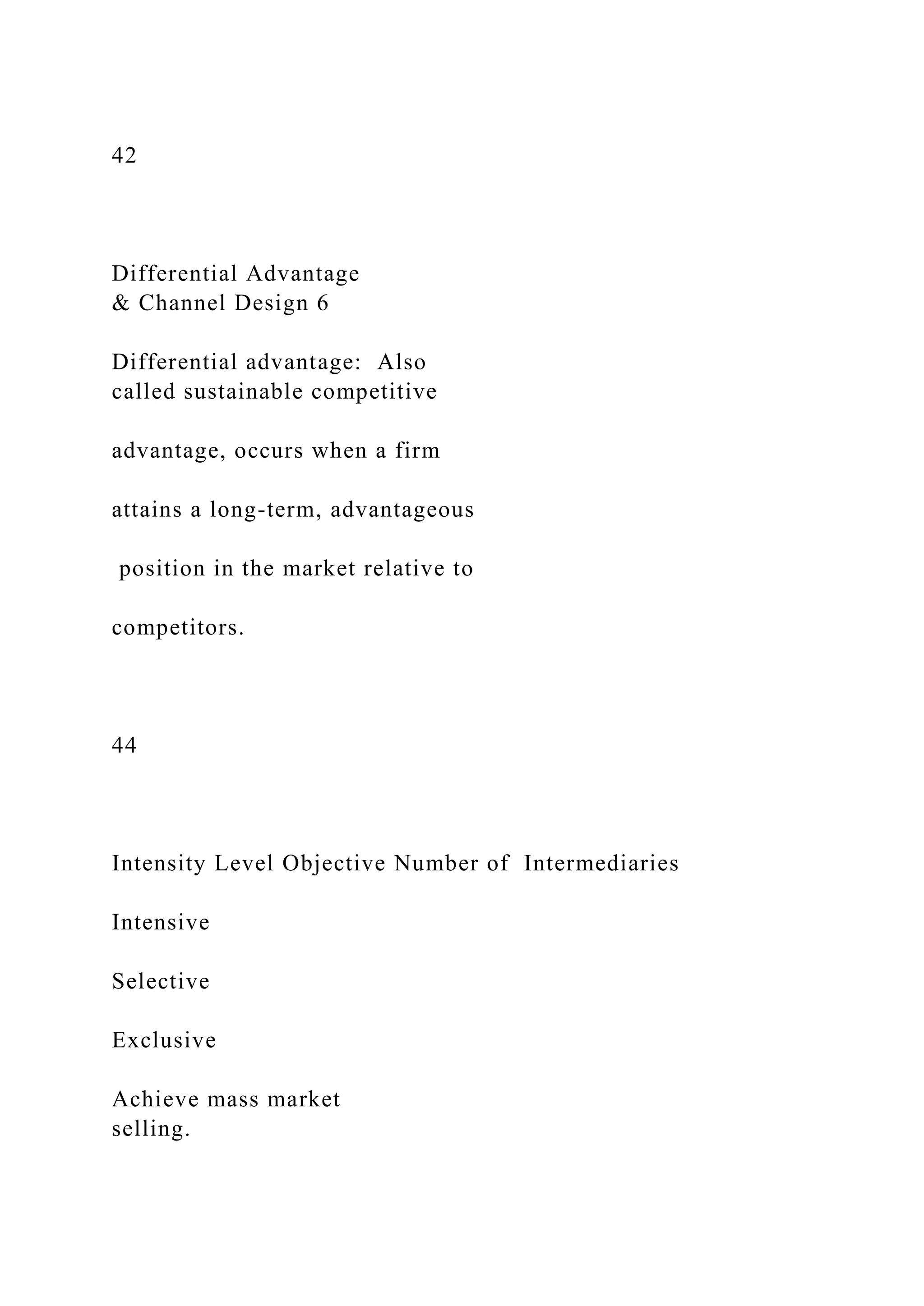 42
Differential Advantage
& Channel Design 6
Differential advantage: Also
called sustainable competitive
advantage, occurs when a firm
attains a long-term, advantageous
position in the market relative to
competitors.
44
Intensity Level Objective Number of Intermediaries
Intensive
Selective
Exclusive
Achieve mass market
selling.
 