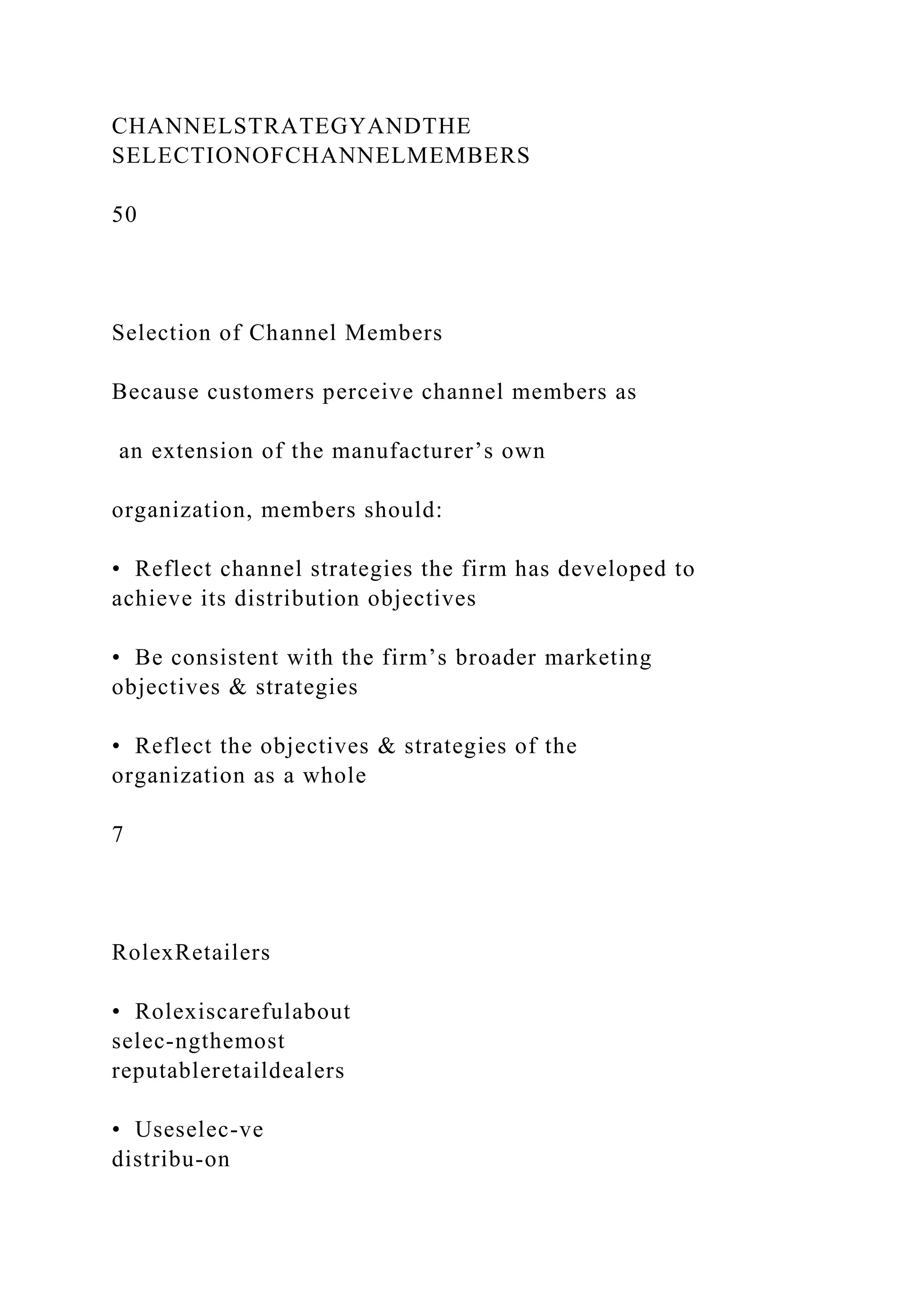 CHANNELSTRATEGYANDTHE
SELECTIONOFCHANNELMEMBERS
50
Selection of Channel Members
Because customers perceive channel members as
an extension of the manufacturer’s own
organization, members should:
• Reflect channel strategies the firm has developed to
achieve its distribution objectives
• Be consistent with the firm’s broader marketing
objectives & strategies
• Reflect the objectives & strategies of the
organization as a whole
7
RolexRetailers
• Rolexiscarefulabout
selec-ngthemost
reputableretaildealers
• Useselec-ve
distribu-on
 