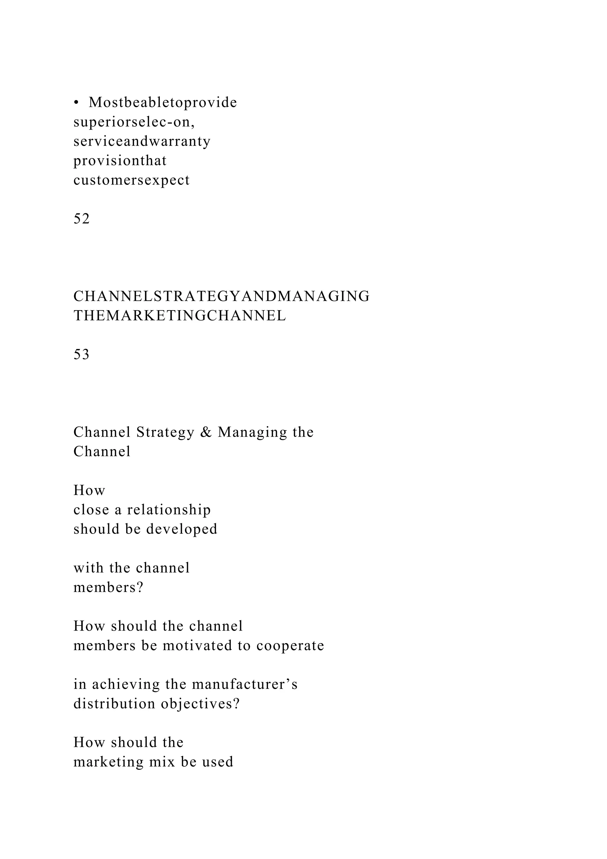 • Mostbeabletoprovide
superiorselec-on,
serviceandwarranty
provisionthat
customersexpect
52
CHANNELSTRATEGYANDMANAGING
THEMARKETINGCHANNEL
53
Channel Strategy & Managing the
Channel
How
close a relationship
should be developed
with the channel
members?
How should the channel
members be motivated to cooperate
in achieving the manufacturer’s
distribution objectives?
How should the
marketing mix be used
 