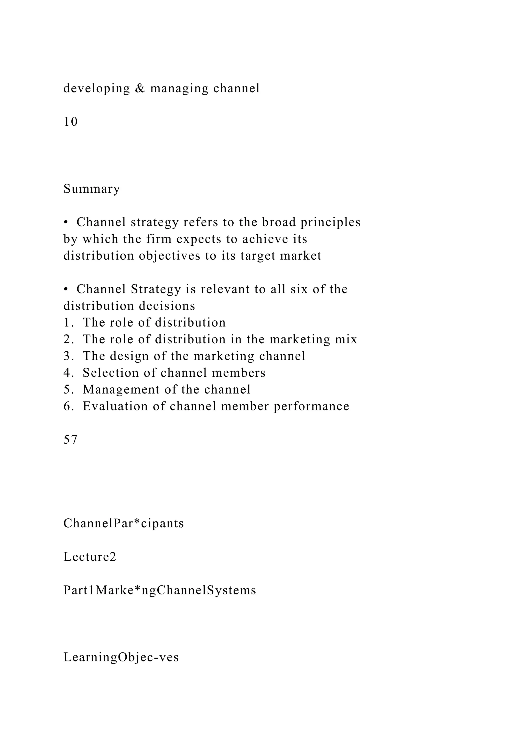 developing & managing channel
10
Summary
• Channel strategy refers to the broad principles
by which the firm expects to achieve its
distribution objectives to its target market
• Channel Strategy is relevant to all six of the
distribution decisions
1. The role of distribution
2. The role of distribution in the marketing mix
3. The design of the marketing channel
4. Selection of channel members
5. Management of the channel
6. Evaluation of channel member performance
57
ChannelPar*cipants
Lecture2
Part1Marke*ngChannelSystems
LearningObjec-ves
 