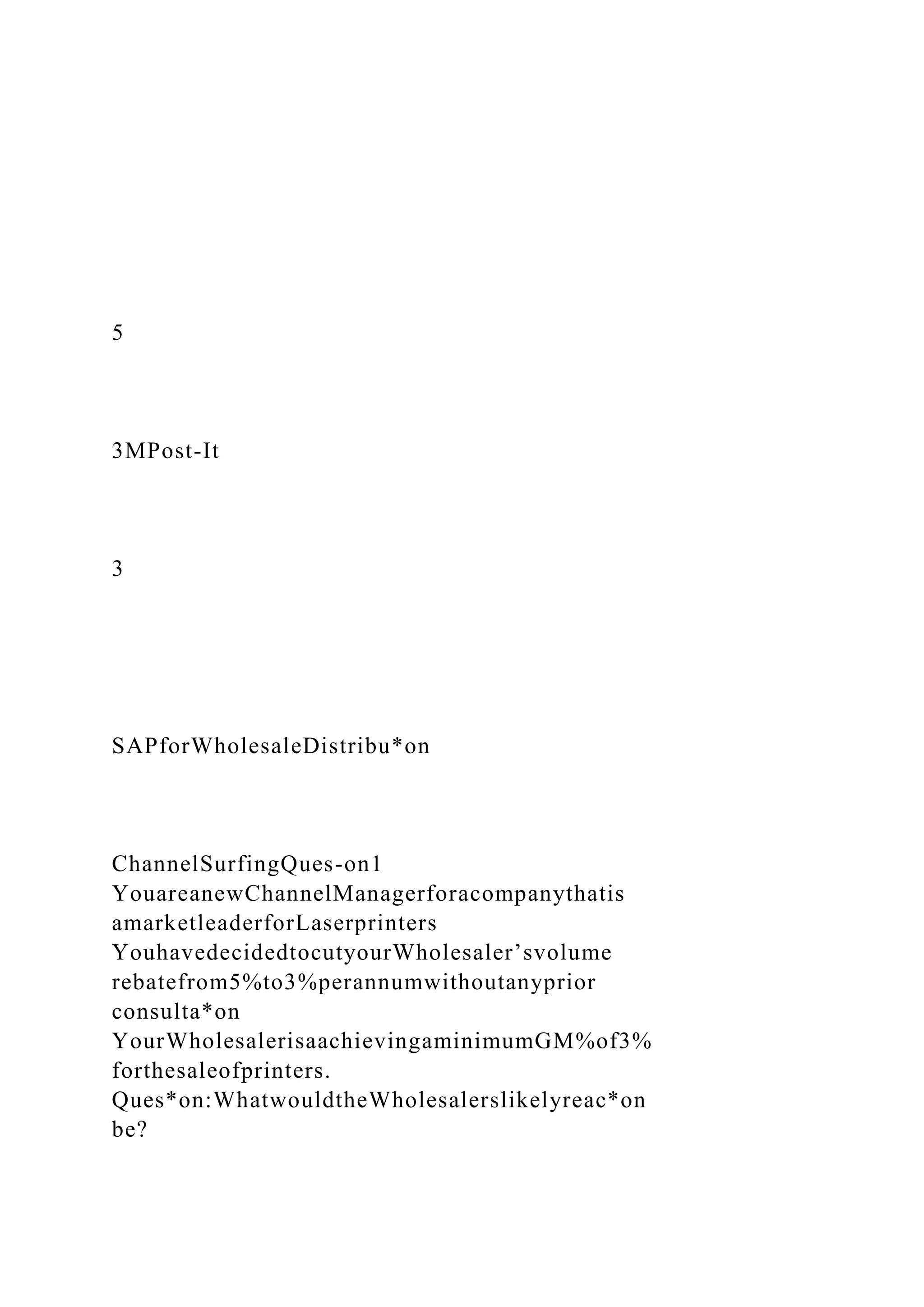 5
3MPost-It
3
SAPforWholesaleDistribu*on
ChannelSurfingQues-on1
YouareanewChannelManagerforacompanythatis
amarketleaderforLaserprinters
YouhavedecidedtocutyourWholesaler’svolume
rebatefrom5%to3%perannumwithoutanyprior
consulta*on
YourWholesalerisaachievingaminimumGM%of3%
forthesaleofprinters.
Ques*on:WhatwouldtheWholesalerslikelyreac*on
be?
 