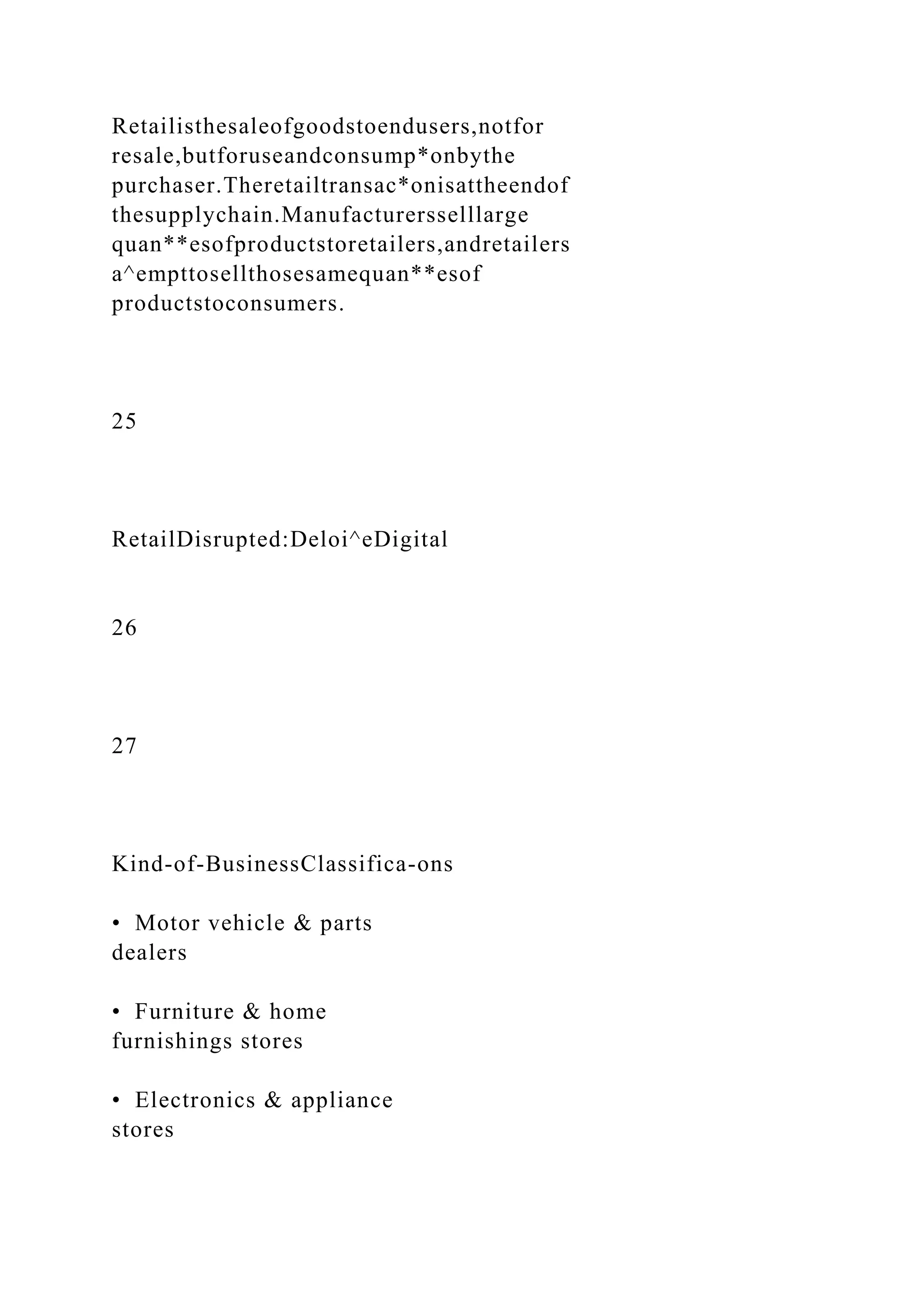 Retailisthesaleofgoodstoendusers,notfor
resale,butforuseandconsump*onbythe
purchaser.Theretailtransac*onisattheendof
thesupplychain.Manufacturersselllarge
quan**esofproductstoretailers,andretailers
a^empttosellthosesamequan**esof
productstoconsumers.
25
RetailDisrupted:Deloi^eDigital
26
27
Kind-of-BusinessClassifica-ons
• Motor vehicle & parts
dealers
• Furniture & home
furnishings stores
• Electronics & appliance
stores
 