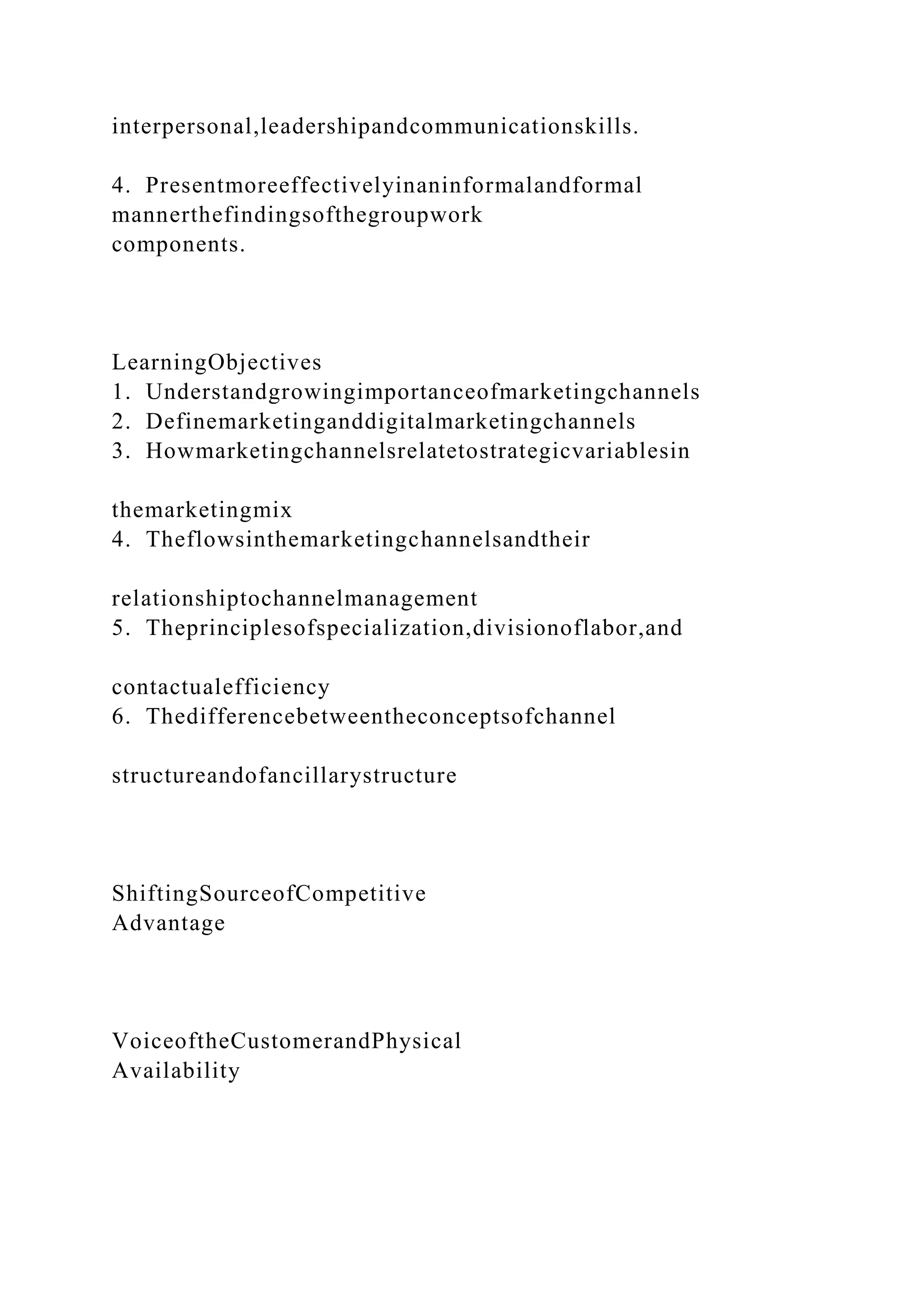 interpersonal,leadershipandcommunicationskills.
4. Presentmoreeffectivelyinaninformalandformal
mannerthefindingsofthegroupwork
components.
LearningObjectives
1. Understandgrowingimportanceofmarketingchannels
2. Definemarketinganddigitalmarketingchannels
3. Howmarketingchannelsrelatetostrategicvariablesin
themarketingmix
4. Theflowsinthemarketingchannelsandtheir
relationshiptochannelmanagement
5. Theprinciplesofspecialization,divisionoflabor,and
contactualefficiency
6. Thedifferencebetweentheconceptsofchannel
structureandofancillarystructure
ShiftingSourceofCompetitive
Advantage
VoiceoftheCustomerandPhysical
Availability
 